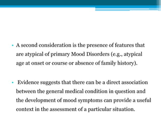 • A second consideration is the presence of features that
are atypical of primary Mood Disorders (e.g., atypical
age at onset or course or absence of family history).
• Evidence suggests that there can be a direct association
between the general medical condition in question and
the development of mood symptoms can provide a useful
context in the assessment of a particular situation.
 