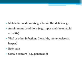 • Metabolic conditions (e.g. vitamin B12 deficiency)
• Autoimmune conditions (e.g., lupus and rheumatoid
arthritis)
• Viral or other infections (hepatitis, mononucleosis,
herpes)
• Back pain
• Certain cancers (e.g., pancreatic)
 