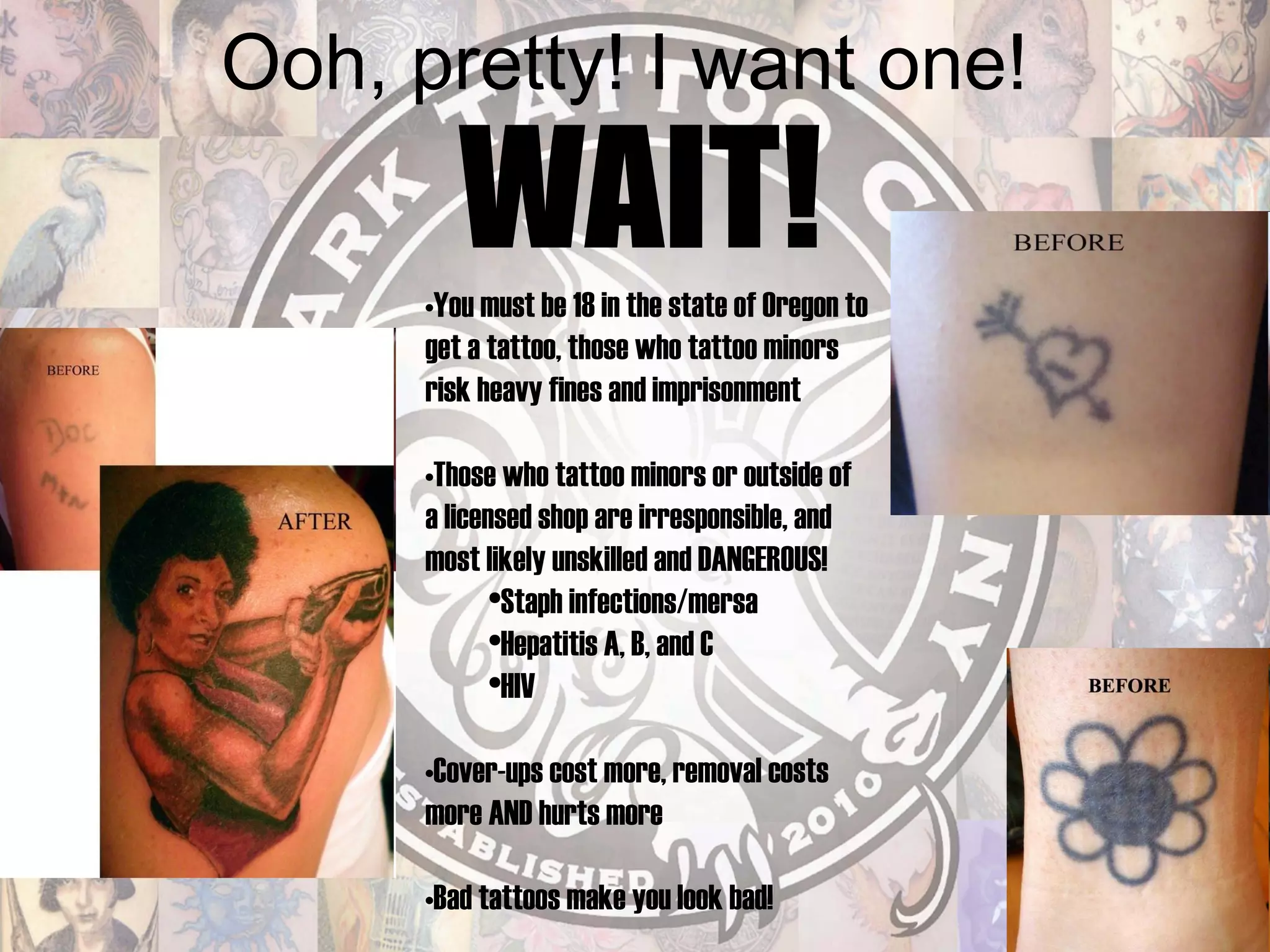 Ooh, pretty! I want one! WAIT! You must be 18 in the state of Oregon to get a tattoo, those who tattoo minors risk heavy fines and imprisonment Those who tattoo minors or outside of a licensed shop are irresponsible, and most likely unskilled and DANGEROUS! Staph infections/mersa Hepatitis A, B, and C HIV Cover-ups cost more, removal costs more AND hurts more Bad tattoos make you look bad! 