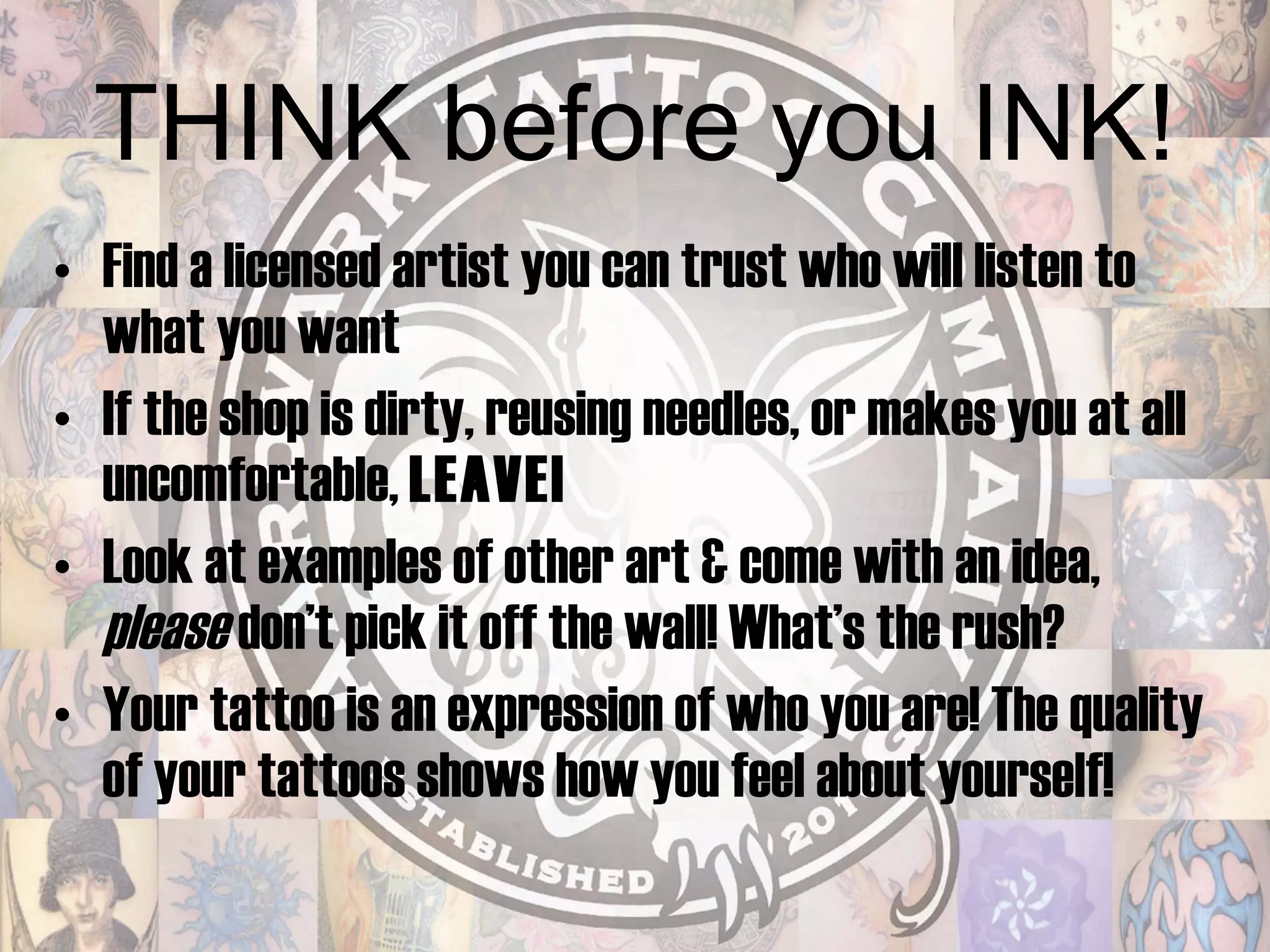 THINK before you INK! Find a licensed artist you can trust who will listen to what you want  If the shop is dirty, reusing needles, or makes you at all uncomfortable,  LEAVE! Look at examples of other art & come with an idea,  please  don’t pick it off the wall! What’s the rush? Your tattoo is an expression of who you are! The quality of your tattoos shows how you feel about yourself! 