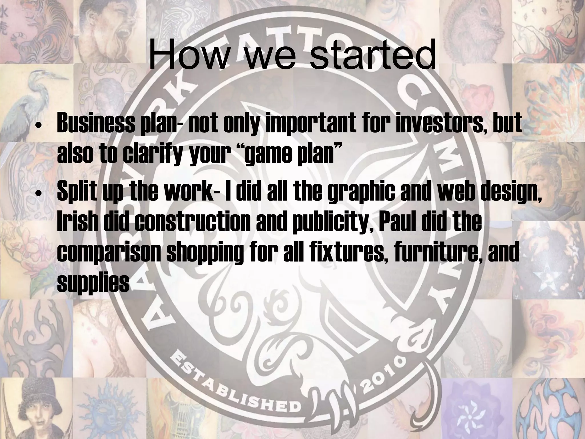 How we started Business plan- not only important for investors, but also to clarify your “game plan” Split up the work- I did all the graphic and web design, Irish did construction and publicity, Paul did the comparison shopping for all fixtures, furniture, and supplies 