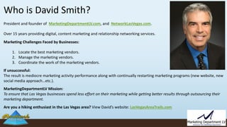 Who is David Smith?
President and founder of MarketingDepartmentLV.com, and NetworkLasVegas.com.
Over 15 years providing digital, content marketing and relationship networking services.
Marketing Challenges Faced by Businesses:
1. Locate the best marketing vendors.
2. Manage the marketing vendors.
3. Coordinate the work of the marketing vendors.
If unsuccessful:
The result is mediocre marketing activity performance along with continually restarting marketing programs (new website, new
social media approach…etc.).
MarketingDepartmentLV Mission:
To ensure that Las Vegas businesses spend less effort on their marketing while getting better results through outsourcing their
marketing department.
Are you a hiking enthusiast in the Las Vegas area? View David’s website: LasVegasAreaTrails.com
 