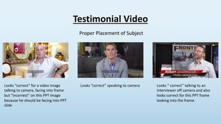 Testimonial Video
Proper Placement of Subject
Looks “correct” for a video image
talking to camera, facing into frame
but “...