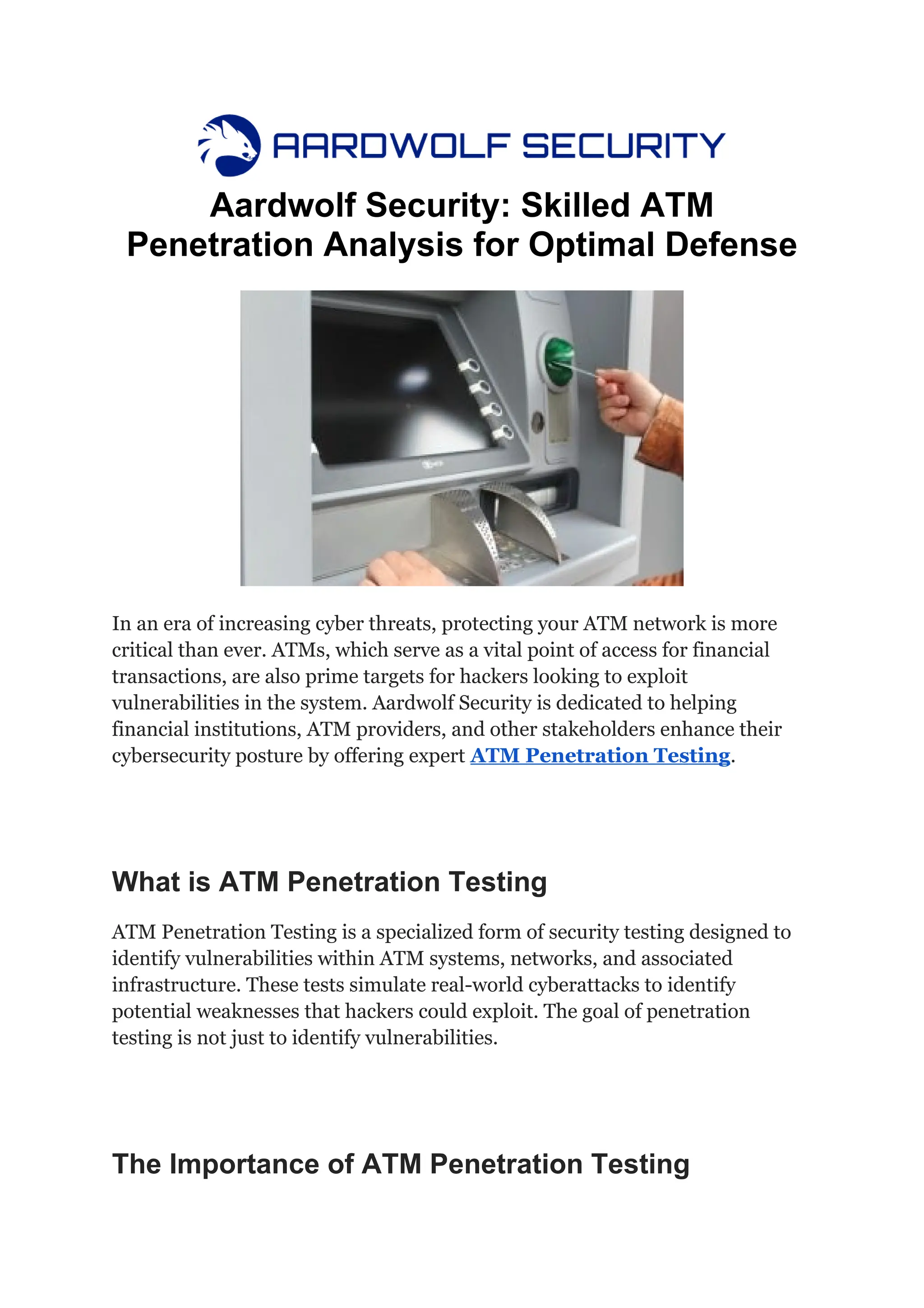 Aardwolf Security: Skilled ATM
Penetration Analysis for Optimal Defense
In an era of increasing cyber threats, protecting your ATM network is more
critical than ever. ATMs, which serve as a vital point of access for financial
transactions, are also prime targets for hackers looking to exploit
vulnerabilities in the system. Aardwolf Security is dedicated to helping
financial institutions, ATM providers, and other stakeholders enhance their
cybersecurity posture by offering expert ATM Penetration Testing.
What is ATM Penetration Testing
ATM Penetration Testing is a specialized form of security testing designed to
identify vulnerabilities within ATM systems, networks, and associated
infrastructure. These tests simulate real-world cyberattacks to identify
potential weaknesses that hackers could exploit. The goal of penetration
testing is not just to identify vulnerabilities.
The Importance of ATM Penetration Testing
 