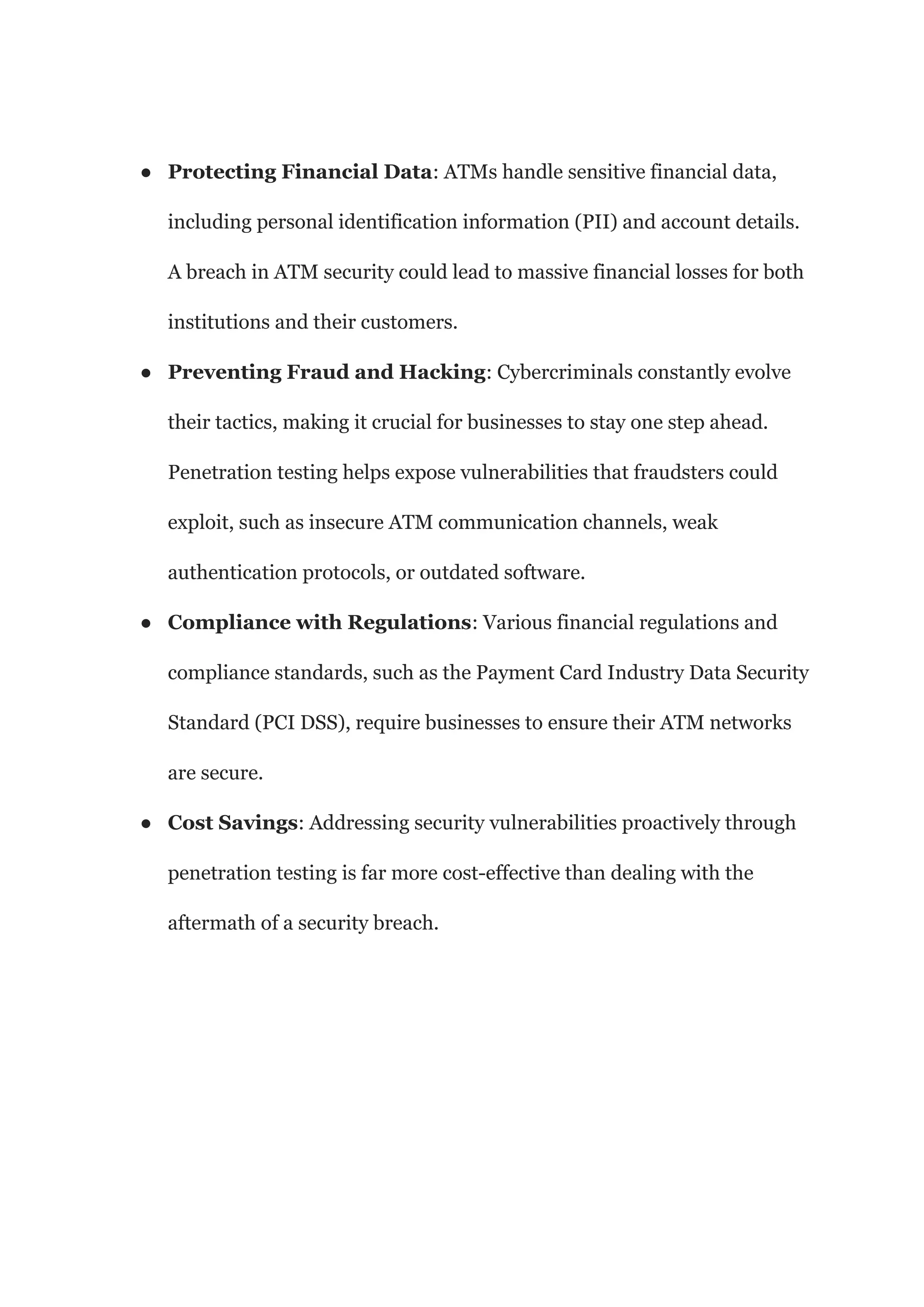 ● Protecting Financial Data: ATMs handle sensitive financial data,
including personal identification information (PII) and account details.
A breach in ATM security could lead to massive financial losses for both
institutions and their customers.
● Preventing Fraud and Hacking: Cybercriminals constantly evolve
their tactics, making it crucial for businesses to stay one step ahead.
Penetration testing helps expose vulnerabilities that fraudsters could
exploit, such as insecure ATM communication channels, weak
authentication protocols, or outdated software.
● Compliance with Regulations: Various financial regulations and
compliance standards, such as the Payment Card Industry Data Security
Standard (PCI DSS), require businesses to ensure their ATM networks
are secure.
● Cost Savings: Addressing security vulnerabilities proactively through
penetration testing is far more cost-effective than dealing with the
aftermath of a security breach.
 