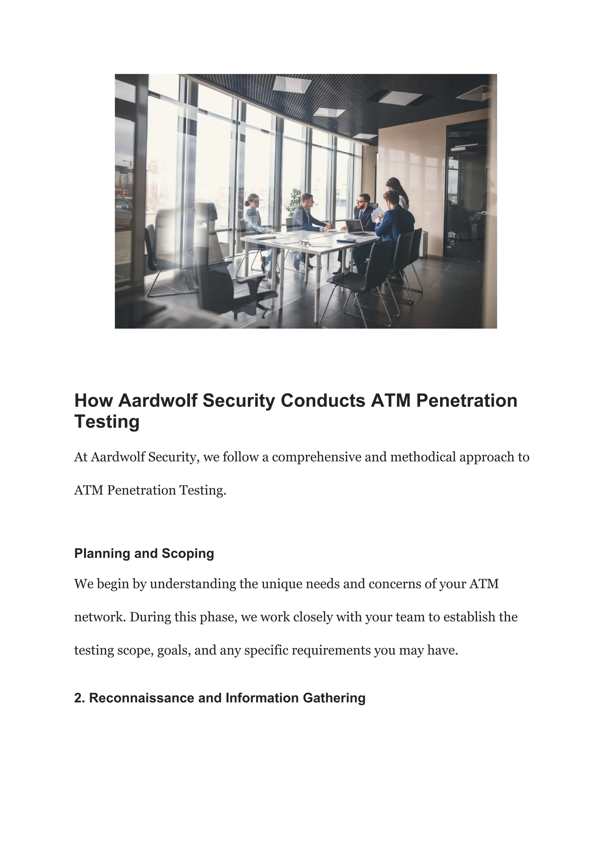 How Aardwolf Security Conducts ATM Penetration
Testing
At Aardwolf Security, we follow a comprehensive and methodical approach to
ATM Penetration Testing.
Planning and Scoping
We begin by understanding the unique needs and concerns of your ATM
network. During this phase, we work closely with your team to establish the
testing scope, goals, and any specific requirements you may have.
2. Reconnaissance and Information Gathering
 