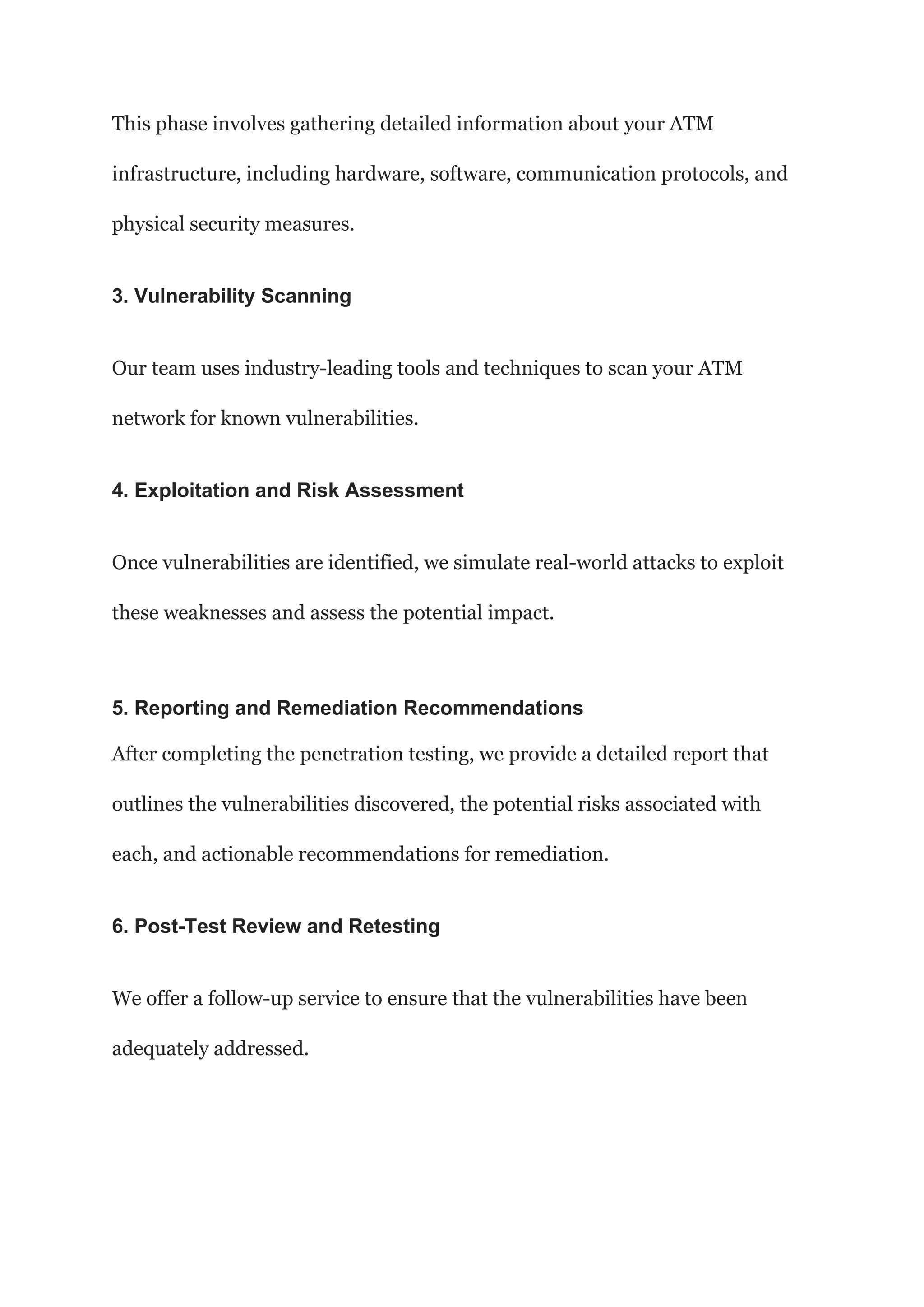 This phase involves gathering detailed information about your ATM
infrastructure, including hardware, software, communication protocols, and
physical security measures.
3. Vulnerability Scanning
Our team uses industry-leading tools and techniques to scan your ATM
network for known vulnerabilities.
4. Exploitation and Risk Assessment
Once vulnerabilities are identified, we simulate real-world attacks to exploit
these weaknesses and assess the potential impact.
5. Reporting and Remediation Recommendations
After completing the penetration testing, we provide a detailed report that
outlines the vulnerabilities discovered, the potential risks associated with
each, and actionable recommendations for remediation.
6. Post-Test Review and Retesting
We offer a follow-up service to ensure that the vulnerabilities have been
adequately addressed.
 