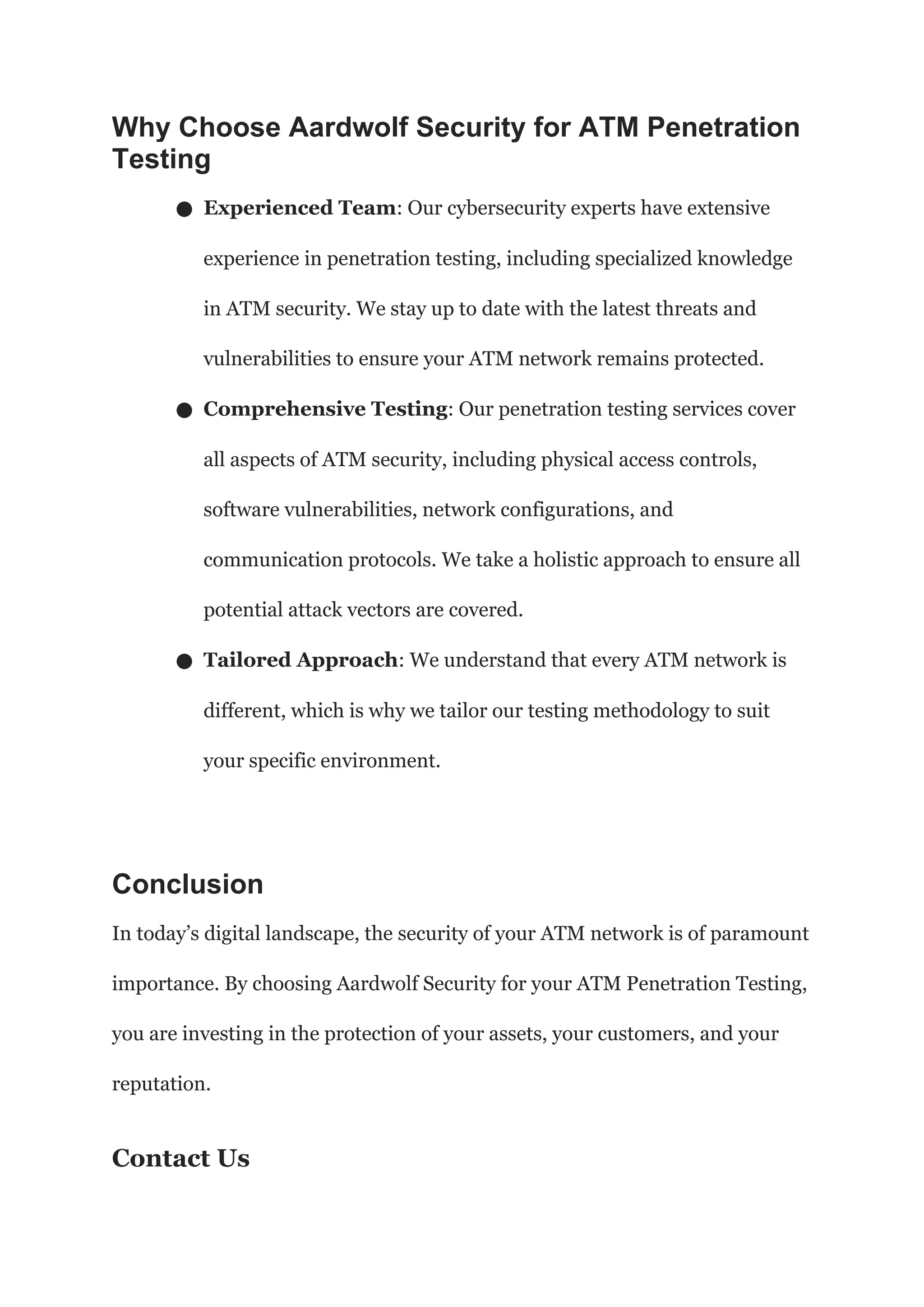 Why Choose Aardwolf Security for ATM Penetration
Testing
● Experienced Team: Our cybersecurity experts have extensive
experience in penetration testing, including specialized knowledge
in ATM security. We stay up to date with the latest threats and
vulnerabilities to ensure your ATM network remains protected.
● Comprehensive Testing: Our penetration testing services cover
all aspects of ATM security, including physical access controls,
software vulnerabilities, network configurations, and
communication protocols. We take a holistic approach to ensure all
potential attack vectors are covered.
● Tailored Approach: We understand that every ATM network is
different, which is why we tailor our testing methodology to suit
your specific environment.
Conclusion
In today’s digital landscape, the security of your ATM network is of paramount
importance. By choosing Aardwolf Security for your ATM Penetration Testing,
you are investing in the protection of your assets, your customers, and your
reputation.
Contact Us
 