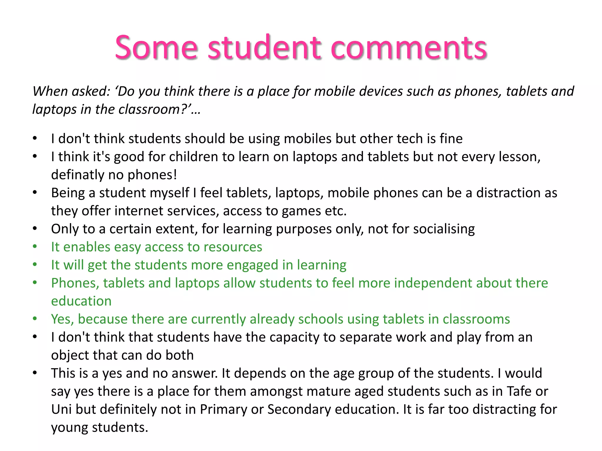 Some student comments
When asked: ‘Do you think there is a place for mobile devices such as phones, tablets and
laptops in the classroom?’…
• I don't think students should be using mobiles but other tech is fine
• I think it's good for children to learn on laptops and tablets but not every lesson,
definatly no phones!
• Being a student myself I feel tablets, laptops, mobile phones can be a distraction as
they offer internet services, access to games etc.
• Only to a certain extent, for learning purposes only, not for socialising
• It enables easy access to resources
• It will get the students more engaged in learning
• Phones, tablets and laptops allow students to feel more independent about there
education
• Yes, because there are currently already schools using tablets in classrooms
• I don't think that students have the capacity to separate work and play from an
object that can do both
• This is a yes and no answer. It depends on the age group of the students. I would
say yes there is a place for them amongst mature aged students such as in Tafe or
Uni but definitely not in Primary or Secondary education. It is far too distracting for
young students.
 
