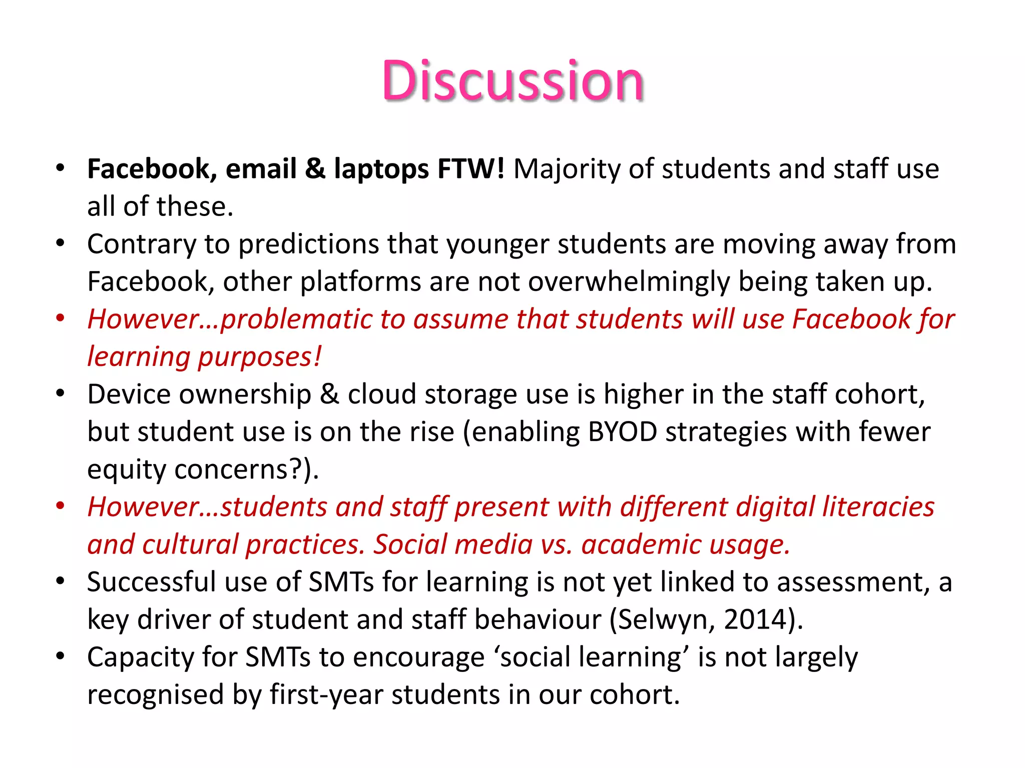 Discussion
• Facebook, email & laptops FTW! Majority of students and staff use
all of these.
• Contrary to predictions that younger students are moving away from
Facebook, other platforms are not overwhelmingly being taken up.
• However…problematic to assume that students will use Facebook for
learning purposes!
• Device ownership & cloud storage use is higher in the staff cohort,
but student use is on the rise (enabling BYOD strategies with fewer
equity concerns?).
• However…students and staff present with different digital literacies
and cultural practices. Social media vs. academic usage.
• Successful use of SMTs for learning is not yet linked to assessment, a
key driver of student and staff behaviour (Selwyn, 2014).
• Capacity for SMTs to encourage ‘social learning’ is not largely
recognised by first-year students in our cohort.
 