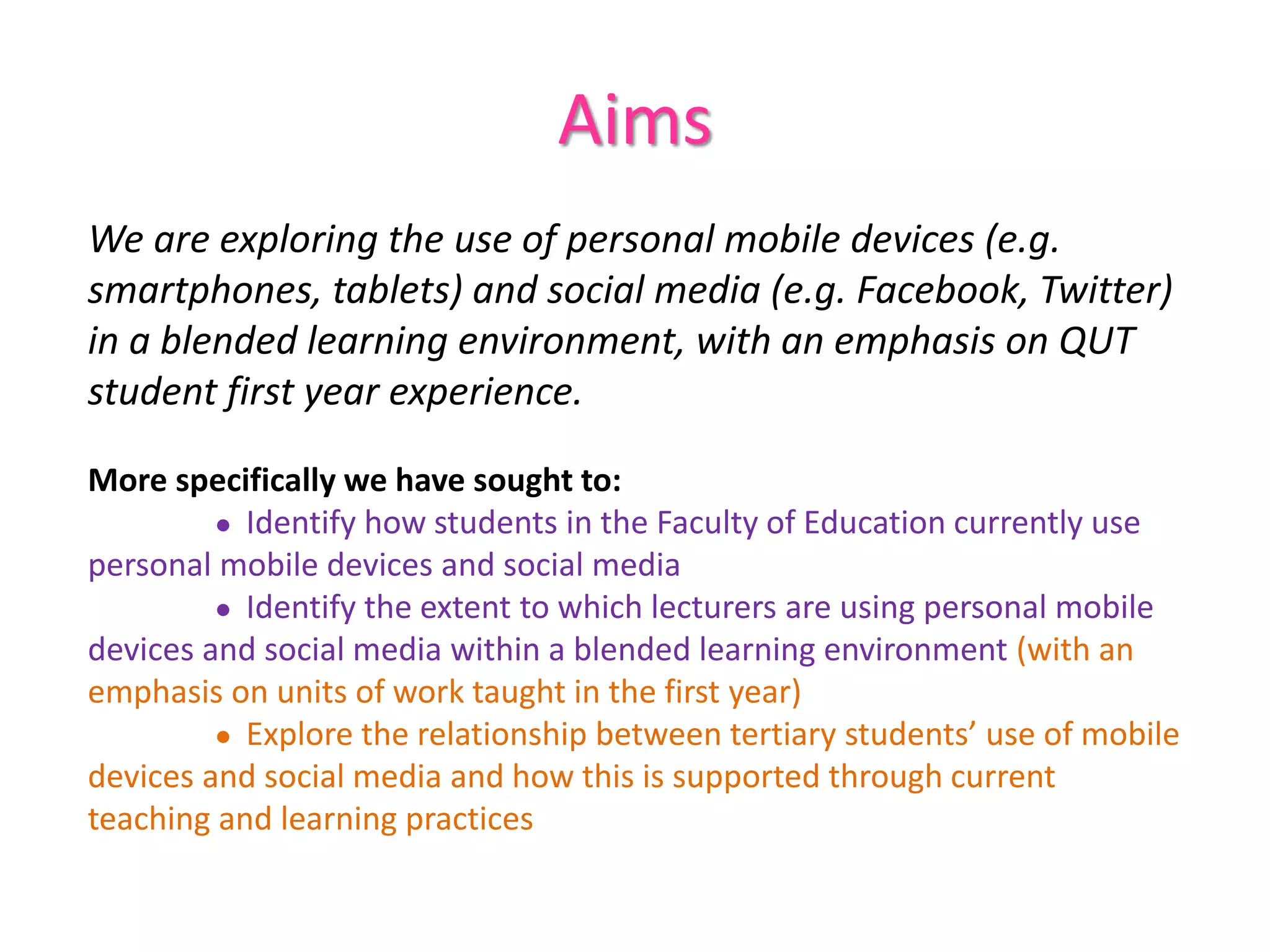 Aims
We are exploring the use of personal mobile devices (e.g.
smartphones, tablets) and social media (e.g. Facebook, Twitter)
in a blended learning environment, with an emphasis on QUT
student first year experience.
More specifically we have sought to:
● Identify how students in the Faculty of Education currently use
personal mobile devices and social media
● Identify the extent to which lecturers are using personal mobile
devices and social media within a blended learning environment (with an
emphasis on units of work taught in the first year)
● Explore the relationship between tertiary students’ use of mobile
devices and social media and how this is supported through current
teaching and learning practices
 