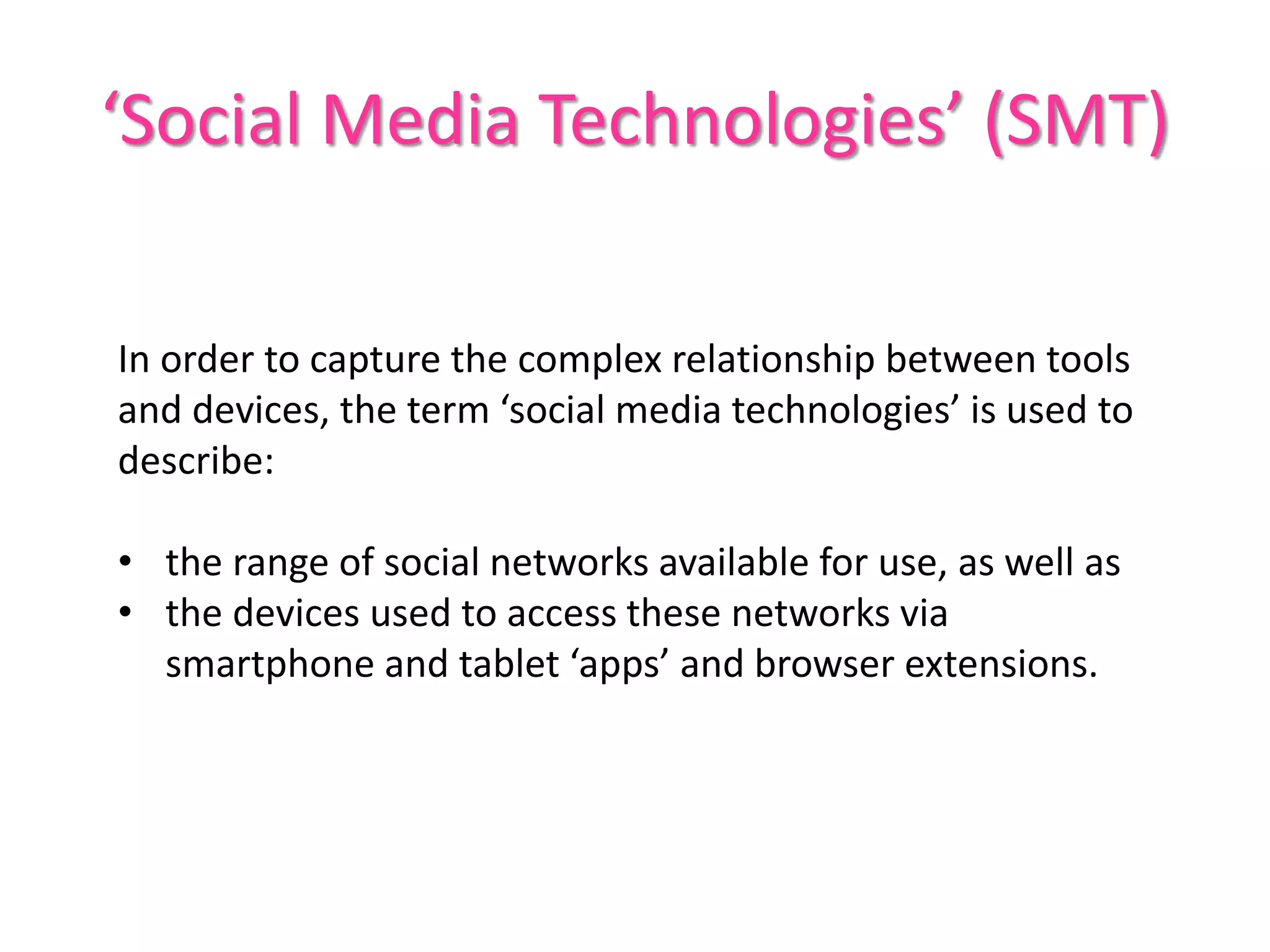 ‘Social Media Technologies’ (SMT)
In order to capture the complex relationship between tools
and devices, the term ‘social media technologies’ is used to
describe:
• the range of social networks available for use, as well as
• the devices used to access these networks via
smartphone and tablet ‘apps’ and browser extensions.
 