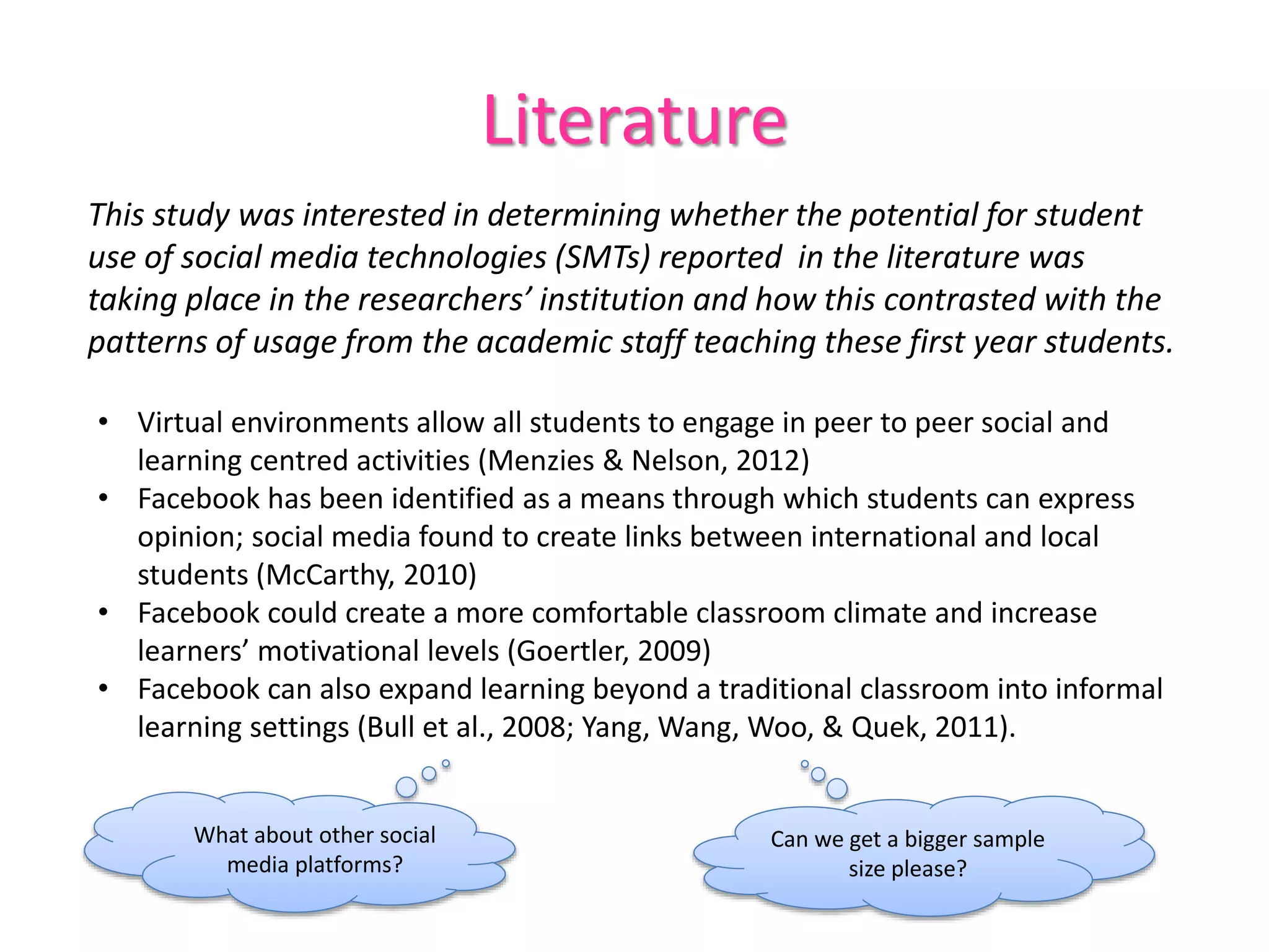 Literature
This study was interested in determining whether the potential for student
use of social media technologies (SMTs) reported in the literature was
taking place in the researchers’ institution and how this contrasted with the
patterns of usage from the academic staff teaching these first year students.
• Virtual environments allow all students to engage in peer to peer social and
learning centred activities (Menzies & Nelson, 2012)
• Facebook has been identified as a means through which students can express
opinion; social media found to create links between international and local
students (McCarthy, 2010)
• Facebook could create a more comfortable classroom climate and increase
learners’ motivational levels (Goertler, 2009)
• Facebook can also expand learning beyond a traditional classroom into informal
learning settings (Bull et al., 2008; Yang, Wang, Woo, & Quek, 2011).
What about other social
media platforms?
Can we get a bigger sample
size please?
 