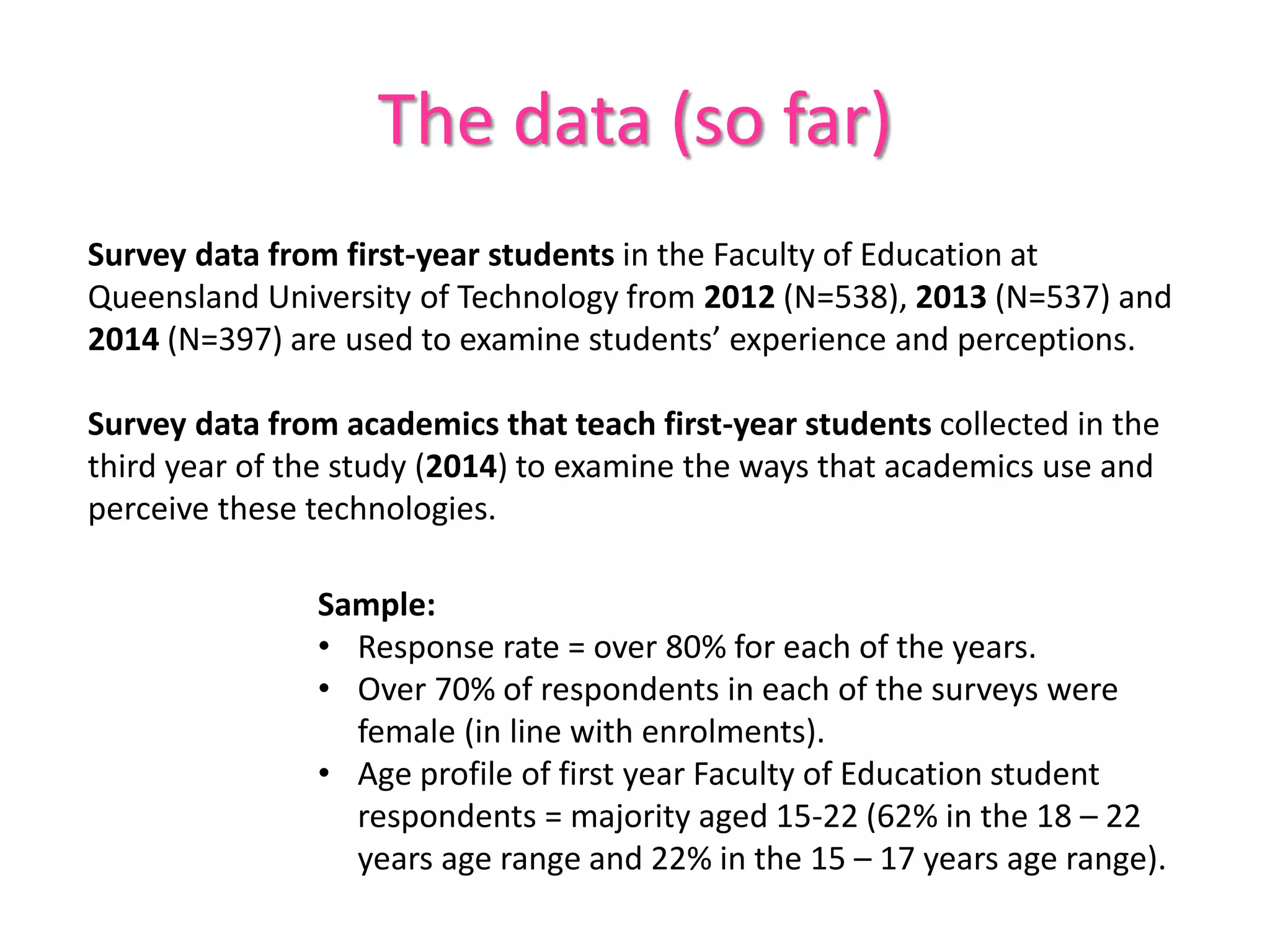 The data (so far)
Survey data from first-year students in the Faculty of Education at
Queensland University of Technology from 2012 (N=538), 2013 (N=537) and
2014 (N=397) are used to examine students’ experience and perceptions.
Survey data from academics that teach first-year students collected in the
third year of the study (2014) to examine the ways that academics use and
perceive these technologies.
Sample:
• Response rate = over 80% for each of the years.
• Over 70% of respondents in each of the surveys were
female (in line with enrolments).
• Age profile of first year Faculty of Education student
respondents = majority aged 15-22 (62% in the 18 – 22
years age range and 22% in the 15 – 17 years age range).
 
