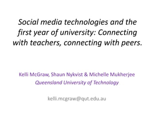 Social media technologies and the
first year of university: Connecting
with teachers, connecting with peers.
Kelli McGraw, Shaun Nykvist & Michelle Mukherjee
Queensland University of Technology
kelli.mcgraw@qut.edu.au
 