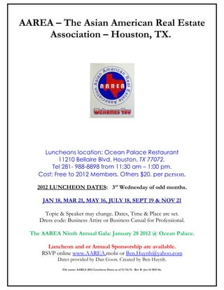 AAREA – The Asian American Real Estate
     Association – Houston, TX.




       Luncheons location: Ocean Palace Restaurant
             11210 Bellaire Blvd. Houston, TX 77072.
          Tel 281- 988-8898 from 11:30 am – 1:00 pm.
     Cost: Free to 2012 Members. Others $20. per person.

    2012 LUNCHEON DATES: 3rd Wednesday of odd months.

      JAN 18, MAR 21, MAY 16, JULY 18, SEPT 19 & NOV 21

       Topic & Speaker may change. Dates, Time & Place are set.
     Dress code: Business Attire or Business Casual for Professional.

  The AAREA Ninth Annual Gala: January 28 2012 @ Ocean Palace.

        Luncheon and or Annual Sponsorship are available.
      RSVP online www.AAREA.mobi or Ben.Huynh@yahoo.com
             Dates provided by Dan Goon. Created by Ben Huynh.
               File name: AAREA 2012 Luncheon Dates as of 11/14/11. Rev B- Jan 14 2011 bh.
 