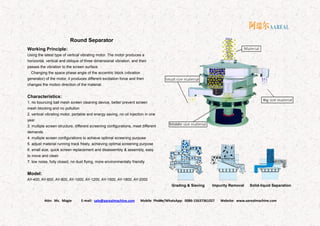 Attn: Ms. Magie E-mail: sale@aarealmachine.com Mobile Phone/WhatsApp: 0086-15637361027 Website: www.aarealmachine.com- 10 -
Round Separator
Working Principle:
Using the latest type of vertical vibrating motor. The motor produces a
horizontal, vertical and oblique of three dimensional vibration, and then
passes the vibration to the screen surface.
Changing the space phase angle of the eccentric block (vibration
generator) of the motor, it produces different excitation force and then
changes the motion direction of the material.
Characteristics:
1. no bouncing ball mesh screen cleaning device, better prevent screen
mesh blocking and no pollution
2. vertical vibrating motor, portable and energy saving, no oil injection in one
year
3. multiple screen structure, different screening configurations, meet different
demands
4. multiple screen configurations to achieve optimal screening purpose
5. adjust material running track freely, achieving optimal screening purpose
6. small size, quick screen replacement and disassembly & assembly, easy
to move and clean
7. low noise, fully closed, no dust flying, more environmentally friendly
Model:
AY-400, AY-600, AY-800, AY-1000, AY-1200, AY-1500, AY-1800, AY-2000
Grading & Sieving Impurity Removal Solid-liquid Separation
 