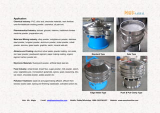 Attn: Ms. Magie E-mail: sale@aarealmachine.com Mobile Phone/WhatsApp: 0086-15637361027 Website: www.aarealmachine.com- 11 -
Application:
Chemical Industry: PVC, citric acid, electrode materials, resin fertilizer,
urea-formaldehyde molding powder, cosmetics, oil paint etc.
Pharmaceutical Industry: lactose, glucose, vitamins, traditional chinese
medicine powder, preparations etc.
Metal and Mining Industry: alloy powder, molybdenum powder, stainless
steel powder, tungsten powder, aluminum powder, nickel powder, cobalt
powder, alumina, glass beads, graphite, kaolin, mineral salts etc.
Abrasive and Coating: aluminum silver paste, powder coating, iron oxide
red, laser powder, pearlescent pigment, paper making coating, organic
pigment carbon powder etc.
Electronic Materials: fluorescent powder, artificial black lead etc.
Food Industry: wheat bread, bread flour, sugar powder, milk powder, starch,
juice, vegetable juice, monosodium glutamate, spices, yeast, seasoning, tofu,
ice cream, chocolate powder, potato powder etc.
Pollution Treatment: waste oil and papermaking effluent, effluent from
brewery waste water, dyeing and finishing wastewater, activated carbon etc.
Standard Type Gate Type
Edge Added Type Push & Pull Clamp Type
 