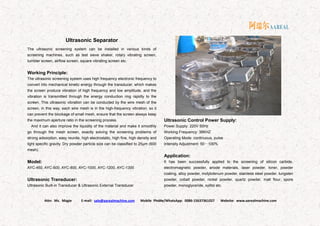 Attn: Ms. Magie E-mail: sale@aarealmachine.com Mobile Phone/WhatsApp: 0086-15637361027 Website: www.aarealmachine.com- 13 -
Ultrasonic Separator
The ultrasonic screening system can be installed in various kinds of
screening machines, such as test sieve shaker, rotary vibrating screen,
tumbler screen, airflow screen, square vibrating screen etc.
Working Principle:
The ultrasonic screening system uses high frequency electronic frequency to
convert into mechanical kinetic energy through the transducer, which makes
the screen produce vibration of high frequency and low amplitude, and the
vibration is transmitted through the energy conduction ring rapidly to the
screen. This ultrasonic vibration can be conducted by the wire mesh of the
screen, in this way, each wire mesh is in the high-frequency vibration, so it
can prevent the blockage of small mesh, ensure that the screen always keep
the maximum aperture ratio in the screening process.
And it can also improve the liquidity of the material and make it smoothly
go through the mesh screen, exactly solving the screening problems of
strong adsorption, easy reunite, high electrostatic, high fine, high density and
light specific gravity. Dry powder particle size can be classified to 25μm (600
mesh).
Model:
AYC-450, AYC-600, AYC-800, AYC-1000, AYC-1200, AYC-1300
Ultrasonic Transducer:
Ultrasonic Built-in Transducer & Ultrasonic External Transducer
Ultrasonic Control Power Supply:
Power Supply: 220V 50Hz
Working Frequency: 36KHZ
Operating Mode: continuous, pulse
Intensity Adjustment: 50～100%
Application:
It has been successfully applied to the screening of silicon carbide,
electromagnetic powder, anode materials, laser powder, toner, powder
coating, alloy powder, molybdenum powder, stainless steel powder, tungsten
powder, cobalt powder, nickel powder, quartz powder, malt flour, spore
powder, monoglyceride, xylitol etc.
 