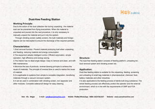 Attn: Ms. Magie E-mail: sale@aarealmachine.com Mobile Phone/WhatsApp: 0086-15637361027 Website: www.aarealmachine.com- 16 -
Dust-free Feeding Station
Working Principle:
Due to the action of the dust collection fan during unpacking , the material
dust can be prevented from flying everywhere. When the material is
unpacked and poured into the next procedure, it is only necessary to
manually unpack the material and put it into the system.
Through vibrating screen (safety screen), the bulk materials and foreign
objects can be intercepted to ensure the discharge of the required particles.
Characteristics:
1.Dust removal function. Prevent material producing dust when unpacking
and feeding, reducing material and energy consumption.
2.The equipment adopts intelligent control. Efficient automation, simple
operation, high efficiency and energy saving.
3.The interior has no dead angle design. Easy to remove and clean, and with
little maintenance.
4.Minimize the loss of products. reverse blowing principle to achieve the
reuse of materials. The principle of reverse blow is used to realize the reuse
of material.
5.It is applicable to systems from simple to complete integration, transfering
materials through a vacuum conveyor system.
6.It can be used in combination with vibrating screen, iron separator and
other modules. Complete waterproof design for easy cleaning.
Structure:
The dust-free feeding station consists of feeding platform, unloading bin,
dust removal system and vibrating screen etc.
Application:
Dust-free feeding station is suitable for the unpacking, feeding, screening
and unloading of small bag materials in pharmaceutical, chemical, food,
battery materials and other industries.
It is also applicable to the feeding process of sterile bulk drug substance. The
whole feeding process can effectively protect the operator and the external
environment, which is in line with the requirements of GMP and FDA
production.
 