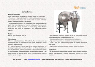 Attn: Ms. Magie E-mail: sale@aarealmachine.com Mobile Phone/WhatsApp: 0086-15637361027 Website: www.aarealmachine.com- 18 -
Vortex Screen
Working Principle:
Vortex screen controls the particle size precisely through the screen mesh.
The powder is dispersed in the airflow and through the static screen, so it
can accurately screen micron-sized powder, which can not be realized by
vibration type sieving machine or air classifier.
It has a great contribution to the diversification, high added value and high
quality of all kinds of powder raw materials and products. Furthermore, for
the powder with humidity, oil content and electric charge that is difficult to
screen and yield cannot be guaranteed, it is a professional screening
machine.
Model:
APQ-18, APQ-30, APQ-38, APQ-45
Advantages:
1. There is no blockage because of the air brush. Thus the vortex screen can
sieve smoothly from the granular to the micro powder, and finally to several
microns of ultrafine particles.
2. It is almost allowed to screen any type of powders regardless of the
specific gravity size, and no matter whether it has the powder properties
such as adhesiveness, cohesion, coagulation, fluidity, hygroscopicity and so
on, more suitable for screening lightweight and electrostatic materials. It can
easily complete the spherical particle sieving that the ultrasonic screening
machine can not manage.
3. Fully automatic continuous operation. It can be easily added into the
grinding and pneumatic conveying production line.
4. It takes just a few minutes to realize quick screen replacement.
5. High screening accuracy, low failure rate and easy maintenance.
6. Cover a small area. The processing capacity per unit area of screen is
super strong.
7. Slight vibration, low noise, full closed structure, no dust, no pollution.
Application:
It can be used in food, powder metal, chemical, plastic, cosmetics, pigments,
tobacco, pharmaceuticals, minerals, electronics, ceramics and other
industries.
 