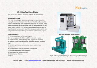 Attn: Ms. Magie E-mail: sale@aarealmachine.com Mobile Phone/WhatsApp: 0086-15637361027 Website: www.aarealmachine.com- 20 -
AT-200tap Tap Sieve Shaker
The tap test sieve shaker is also known as the ro-tap sieve shaker.
Working Principle:
The motor drives the gear speed change through the synchronous belt,
making the main shaft rotate. And then the main shaft drives the eccentric
wheel to make the slide plate drive the test sieve shake left and right. At the
same time, it drives the top gear rotate, strike the hammer and slap the test
sieve, making materials in the test sieve and sample sieve screen layer by
layer. So people can accurately obtain the materials of multiple particle size
ranges at the same time, achieving accurate and rapid screening purposes.
Characteristics:
1. The reproducibility of the test result is good.
2. It can be equipped with 200mm or 205mm sieves, 1~8 layers.
3. Simple operation, free of refueling, clean, hygienic and convenient.
4. Selection of high quality accessories, reasonable structure, low failure
rate.
5. Complete synchronous belt conduction power, quick and easy
maintenance.
6. Sound protecting cove can be installed to avoid noise.
7. Accurate transmission, good consistency.
8. Long life and low maintenance cost.
9. High screening efficiency.
10. Clean.
New style developed by our company
Single-seated Type (domestic style) Two-seat Type (domestic style)
 