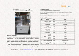 Attn: Ms. Magie E-mail: sale@aarealmachine.com Mobile Phone/WhatsApp: 0086-15637361027 Website: www.aarealmachine.com- 21 -
AT-400 Standard Analysis Sieve
Working Principle:
This series of testing sieve machine is designed for coarse particles and bulk
large samples. It has two high efficiency vibrating motors to generate
three-dimensional vibration, making the sample full of screen surface and
rotate at the same time, so that particles through the screen for separation.
The test results are accurate and reproducible.
Drived by two vibrating motors, it generates vertical vibration. And the
vibration is passed to standard sieve and material to achieve good grading.
Characteristics:
1. Low noise, high efficiency and high precision.
2. With the new design of anti-vibration clip, assembly and disassembly are
more convenient.
3. It can be specially designed with the inlet and outlet pipe models.
Technical Parameters:
NO. Name Unit Data
1 Standard Sieve layer 8
2 Diameter mm Ф200/ 203/ 250/ 300/ 305/ 315/ 350/ 400
3 Sieve Size mm 0.045~63
4 Noise dB ≤50
5
Feeding Capacity
(one-time)
g ≤200
6 Amplitude mm ≤5
7 Time Setting min 1~99
8
Motor
Voltage V 380
Rotate
Speed
r/min 1420
Power KW 0.18*2
9 Overall Dimensions mm 430*430*1000
10 Sieve Tray Height mm Up to 450
11 Weight Kg 55
 