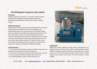 Attn: Ms. Magie E-mail: sale@aarealmachine.com Mobile Phone/WhatsApp: 0086-15637361027 Website: www.aarealmachine.com- 22 -
ATF-200 Magnetic Suspension Sieve Shaker
Overview:
Magnetic suspension sieve shaker is a new type of vibration screening
equipment which integrates mechanical physical movement and
high-frequency electromagnetic vibration these two kinds of physical
vibration.
Working Principle:
Magnetic suspension sieve shaker takes the electromagnetism and vibration
starting device as the vibration source. After the energization, the
electromagnetic device forms a magnetic field, and the vibration starting
device is suspended in the middle of the magnetic field, forming the up and
down high-frequency vibration. And then through the bottom tray, the
vibration is transmitted to a set of sieves from coarse to fine which are placed
on the tray, making materials in the test sieve and sample sieve do up and
down, left and right round-trip vibration and movement. So that only the
same particle size of materials are left in each layer of the test sieve and
sample sieve, achieving the separation of different granularities.
Characteristics:
1. The up and down high frequency vibration plus left and right swing and
back and forth movement can be used at the same time.
2. The back and forth movement plus left and right swing can be used alone.
3. The up and down high frequency vibration can be used alone.
4. The screening efficiency is high and can be sieving to 5um.
Application:
Widely used in mining, exploration, geology, chemical, pharmaceutical, dye,
biological, abrasive, food, tea, school, ceramics, national defense and other
industries. Applicable materials: fine particles, metal powder, toner, chemical
powder, food powder, pharmaceutical powder, diamond powder, building
materials, dyes, ceramics, rubber, paper, dry and wet powder and other
materials.
 