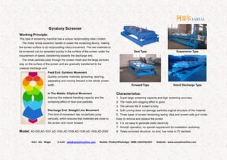 Attn: Ms. Magie E-mail: sale@aarealmachine.com Mobile Phone/WhatsApp: 0086-15637361027 Website: www.aarealmachine.com- 4 -
Gyratory Screener
Working Principle:
This type of screening machine has a unique reciprocating rotary motion.
The motor drives eccentric handle to power the screening device, making
the screen surface to do reciprocating rotary movement. The raw materials to
be screened can be spreaded quickly in the surface of the screen under the
requirement of speed, transferring towards the discharge end.
The small particles pass through the screen mesh and the large particles
stay on the surface of the screen and are gradually transferred to the
material discharge end.
Feed End: Gyratory Movement
Quickly complete materials spreading, layering,
separating and moving forward in the whole screen
width.
In The Middle: Elliptical Movement
Improve the material handling capacity and the
screening effect of near-size particles.
Discharge End: Straight Line Movement
This kind of movement has no particles jump
vertically, which ensures that materials are close to
the screen and move forward.
Model: AD-520,AD-1021,AD-1030,AD-1036,AD-1536,AD-1836,AD-2050
Seat Type Suspension Type
Forward Type Direct Discharge Type
Characteristics:
1. Super large screening capacity and high screening accuracy
2. The mesh anti-clogging effect is good
3. The service life of screen is long
4. Soft running does not damage particles original structure of the material
5. Three types of screen tensioning spring clips and screen side pull mode.
Easy to remove and replace the screen
6. It is not easy to generate static electricity
7. Smooth operation, no special requirement for installation workshop
8. Totally enclosed structure, no dust, low noise to 70 decibels
 