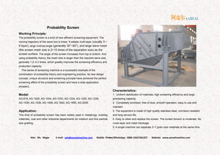 Attn: Ms. Magie E-mail: sale@aarealmachine.com Mobile Phone/WhatsApp: 0086-15637361027 Website: www.aarealmachine.com- 6 -
Probability Screen
Working Principle:
The probability screen is a kind of new efficient screening equipment. The
moving trajectory of the sieve box is linear. It adopts multi-layer (usually 3 ~
6 layer), large inclined angle (generally 30°~60°), and large sieve mesh
(the screen mesh size is 2~10 times of the separation size) as the
screen surface. The angle of the screen increases from top to bottom. And
using probability theory, the mesh size is larger than the required sieve size,
generally 1.2~2.2 times, which greatly improves the screening efficiency and
production capacity.
This series of screening machine is a successful example of the
combination of probability theory and engineering practice. Its new design
concept, unique structure and screening principle have achieved the perfect
screening effect of the probability screen and have a wide application
prospect.
Model:
AG-818, AG-1020, AG-1024, AG-1030, AG-1224, AG-1230, AG-1236,
AG-1530, AG-1536, AG-1836, AG-1842, AG-1850, AG-2055
Application:
This kind of probability screen has been widely used in metallurgy, building
materials, coal and other industrial departments for medium and fine particle
size grading.
Characteristics:
1. Uniform distribution of materials, high screening efficiency and large
processing capacity.
2. Completely enclosed, free of dust, smooth operation, easy to use and
maintain.
3. The equipment is made of high quality stainless steel, corrosion resistant
and long service life.
4. Easy to clean and replace the screen. The screen tension is moderate. No
cross layer and mesh blockage.
5. A single machine can separate 2~7 grain size materials at the same time.
 