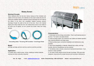 Attn: Ms. Magie E-mail: sale@aarealmachine.com Mobile Phone/WhatsApp: 0086-15637361027 Website: www.aarealmachine.com- 7 -
Rotary Screen
Working Principle:
When materials enter into the drum device, because of the inclination and
rotation of the drum device, the materials on the screen surface flip and roll,
making the qualified material (undersize product) discharge from the outlet at
the bottom of the drum, and unqualified material (oversize product)
discharge through the outlet at the end of the drum. Due to the material
flipping and rolling inside the drum, the material that is stuck in the middle of
the sieve can be ejected, so as to prevent the screen mesh from being
blocked.
Model:
AGTS06, AGTS08, AGTS10, AGTS12, AGTS15, AGTS18, AGTS20
Application:
It is widely used in electric power, mining, metallurgy, building materials,
chemical and other production industries.
Characteristics:
1. Small power and low energy consumption. There is self-cleaning device in
the drum. The mesh is not easily blocked.
2. Small occupation space, low investment cost, stable and reliable operation,
high screening efficiency and large output.
3. Simple process layout, convenient installation and maintenance, easy
operation.
4. Have strong adaptability to materials. Material that is sticky, with high
humidity, dirty and miscellaneous can be screened.
5. The feeding mode is diverse: manual and mechanical transmission. It can
produce in large quantities.
6. The center screen adopts annular flat steel ring design. With good wear
resistance, long service life, simple structure and convenient maintenance.
 