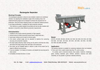 Attn: Ms. Magie E-mail: sale@aarealmachine.com Mobile Phone/WhatsApp: 0086-15637361027 Website: www.aarealmachine.com- 8 -
Rectangular Separator
Working Principle:
The rectangular separator is driven by two vibration motors to do rectilinear
vibration. By adjusting the installation angle of the vibrating motor, the
material throwing angle can be changed to achieve the required form of
production. Since the linear vibrating screen can make the material produce
a very large acceleration, it satisfies the high production demand.
This machine is usually installed horizontally and can be also installed with
elevation or downtilt to meet different production requirements.
Characteristics:
1. suitable for the rough screening operation of high capacity
2. various kinds of screen structures (wood frame, metal frame etc.)
3. quick-open clamps can be used to remove easily
4. the screen surface angle can be adjusted to balance the screening
accuracy and production capacity
5. the high quality damping rubber spring can be used to minimize the noise,
and reduce the large swing of the start stop in the same time
6. the motor can be installed below or above or side of the screen box to
adapt to different environments
7. it can be installed 1 to 8 layers of screens, and adopts the bouncing ball to
clear screen
8. completely enclosed structure, no dust
Model:
AD-515, AD-520, AD-525, AD-530, AD-1020, AD-1025, AD-1030, AD-1035,
AD-1040, AD-1225, AD-1235, AD-1240, AD-1250, AD-1535, AD-1560,
AD-1845, AD-2050, AD-2060
Application:
This sieving machine is suitable for screening materials which are between
0.74mm and 10mm, water content less than 7%, and no sticky.
It is widely used in chemical industry, food, plastic, medicine, metallurgy,
glass, building materials, grain, fertilizer, abrasive, ceramics and other
industries, for dry powder or granular material screening.
 