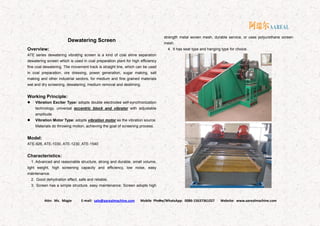 Attn: Ms. Magie E-mail: sale@aarealmachine.com Mobile Phone/WhatsApp: 0086-15637361027 Website: www.aarealmachine.com- 9 -
Dewatering Screen
Overview:
ATE series dewatering vibrating screen is a kind of coal slime separation
dewatering screen which is used in coal preparation plant for high efficiency
fine coal dewatering. The movement track is straight line, which can be used
in coal preparation, ore dressing, power generation, sugar making, salt
making and other industrial sectors, for medium and fine grained materials
wet and dry screening, dewatering, medium removal and desliming.
Working Principle:
 Vibration Exciter Type: adopts double electrodes self-synchronization
technology, universal eccentric block and vibrator with adjustable
amplitude.
 Vibration Motor Type: adopts vibration motor as the vibration source.
Materials do throwing motion, achieving the goal of screening process.
Model:
ATE-926, ATE-1030, ATE-1230, ATE-1540
Characteristics:
1. Advanced and reasonable structure, strong and durable, small volume,
light weight, high screening capacity and efficiency, low noise, easy
maintenance.
2. Good dehydration effect, safe and reliable.
3. Screen has a simple structure, easy maintenance. Screen adopts high
strength metal woven mesh, durable service, or uses polyurethane screen
mesh.
4. It has seat type and hanging type for choice.
 