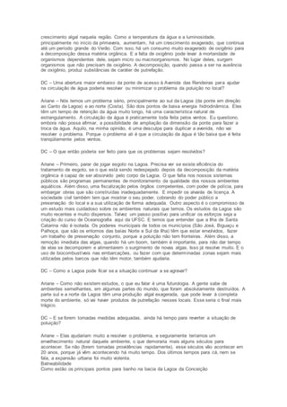 crescimento algal naquela região. Como a temperatura da água e a luminosidade, 
principalmente no início da primavera, aumentam, há um crescimento exagerado, que continua 
até um período grande do Verão. Com isso, há um consumo muito exagerado de oxigênio para 
a decomposição dessa matéria orgânica. E a falta de oxigênio pode levar à mortandade de 
organismos dependentes dele, sejam micro ou macroorganismos. No lugar deles, surgem 
organismos que não precisam de oxigênio. A decomposição, quando passa a ser na ausência 
de oxigênio, produz substâncias de caráter de putrefação. 
DC – Uma abertura maior embaixo da ponte de acesso à Avenida das Rendeiras para ajudar 
na circulação de água poderia resolver ou minimizar o problema da poluição no local? 
Ariane – Nós temos um problema sério, principalmente ao sul da Lagoa (da ponte em direção 
ao Canto da Lagoa) e ao norte (Costa). São dois pontos de baixa energia hidrodinâmica. Eles 
têm um tempo de retenção da água muito longo, há uma característica natural de 
estrangulamento. A circulação da água é praticamente toda feita pelos ventos. Eu questiono, 
embora não possa afirmar, a possibilidade de ampliação da dimensão da ponte para fazer a 
troca da água. Aquilo, na minha opinião, é uma desculpa para duplicar a avenida, não vai 
resolver o problema. Porque o problema ali é que a circulação da água é tão baixa que é feita 
tranqüilamente pelos ventos. 
DC – O que então poderia ser feito para que os problemas sejam resolvidos? 
Ariane – Primeiro, parar de jogar esgoto na Lagoa. Precisa ver se existe eficiência do 
tratamento de esgoto, se o que está sendo redespejado depois da decomposição da matéria 
orgânica é capaz de ser absorvido pelo corpo da Lagoa. O que falta nos nossos sistemas 
públicos são programas permanentes de monitoramento da qualidade dos nossos ambientes 
aquáticos. Além disso, uma fiscalização pelos órgãos competentes, com poder de polícia, para 
embargar obras que são construídas inadequadamente. E impedir os alvarás de licença. A 
sociedade civil também tem que mostrar o seu poder, cobrando do poder público a 
preservação do local e a sua utilização de forma adequada. Outro aspecto é o compromisso de 
um estudo mais cuidadoso sobre os ambientes naturais que temos. Os estudos da Lagoa são 
muito recentes e muito dispersos. Talvez um passo positivo para unificar os esforços seja a 
criação do curso de Oceanografia aqui da UFSC. E temos que entender que a Ilha de Santa 
Catarina não é isolada. Os poderes municipais de todos os municípios (São José, Biguaçu e 
Palhoça, que são os entornos das baías Norte e Sul da Ilha) têm que estar envolvidos, fazer 
um trabalho de preservação conjunto, porque a poluição não tem fronteiras. Além disso, a 
remoção imediata das algas, quando há um boom, também é importante, para não dar tempo 
de elas se decomporem e alimentarem o surgimento de novas algas. Isso já resolve muito. E o 
uso de biocombustíveis nas embarcações, ou fazer com que determinadas zonas sejam mais 
utilizadas pelos barcos que não têm motor, também ajudaria. 
DC – Como a Lagoa pode ficar se a situação continuar a se agravar? 
Ariane – Como não existem estudos, o que eu falar é uma futurologia. A gente sabe de 
ambientes semelhantes, em algumas partes do mundo, que foram absolutamente destruídos. A 
parte sul e a norte da Lagoa têm uma produção algal exagerada, que pode levar à completa 
morte do ambiente, só vai haver produtos de putrefação nesses locais. Esse seria o final mais 
trágico. 
DC – E se forem tomadas medidas adequadas, ainda há tempo para reverter a situação de 
poluição? 
Ariane – Elas ajudariam muito a resolver o problema, e seguramente teríamos um 
envelhecimento natural daquele ambiente, o que demoraria mais alguns séculos para 
acontecer. Se não (forem tomadas providências rapidamente), esse séculos vão acontecer em 
20 anos, porque já vêm acontecendo há muito tempo. Dos últimos tempos para cá, nem se 
fala, a expansão urbana foi muito violenta. 
Balneabilidade 
Como estão os principais pontos para banho na bacia da Lagoa da Conceição 
 