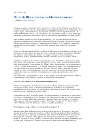 (DC, 10/05/2014) 
Norte da Ilha cresce e problemas aparecem 
21/06/2006 Nenhum Comentário 
A segurança pública é de longe o principal clamor no Norte da Ilha. Assaltos, arrombamentos e 
assassinatos provocam dor-de-cabeça diária na população estimada de 140 mil habitantes que 
ocupa a região permanentemente, na temporada o número aumenta significativamente. A 
estada de moradores “anuais” nos balneários da Ilha, no entanto, é cada vez mais notada por 
lideranças comunitárias, empresariais, políticas e os próprios gerenciadores no poder público. 
Uma secretaria regional do Norte da Ilha é defendida, pois há quem desenhe um destino 
diferente às praias que não seja o relacionado ao turismo e as imagine como grandes bairros 
residenciais num futuro próximo. As necessidades, no entanto, já são evidentes. Mais água, 
energia elétrica, pavimentação, linhas de ônibus, áreas de lazer e serviços são anseios 
naturais. 
Se por um lado a população espera a melhoria de vida pelos administradores municipais, uma 
parcela dela também se articula para não ver os lucros da temporada irem embora. Situação 
dos donos de propriedades que faturam nos aluguéis diários ou mensais de casas e 
apartamentos durante a alta temporada e mantêm os imóveis vazios nos demais meses. 
Corretores acreditam que a tendência dos aluguéis anuais de moradores permanentes ganhe 
força devido a suposta queda durante os negócios no verão. Dono de uma imobiliária há dez 
anos em Canasvieiras, Paulo Amaral não acredita nessa possibilidade e sim no incremento do 
turismo. “Já tivemos experiências com aluguéis anuais e não deram certo. Noventa por cento 
são aventureiros, sem as documentações exigidas, e fica um negócio arriscado. Com os 
projetos em vista, como o alargamento da praia, esperamos que o turismo cresça”, aposta 
Amaral, que reconhece o crescimento da procura de pessoas que pretendem morar no 
balneário. 
Em Canasvieiras, o alargamento da faixa de areia da praia é uma das promessas da Prefeitura. 
Atualmente está em andamento o projeto de revitalização das calçadas. 
Entidade critica alteração de zoneamento e loteamentos 
A União Florianopolitana de Entidades Comunitárias (Ufeco), entidade que apresenta 130 
associações filiadas, critica o crescimento desordenado do Norte da Ilha, os grandes 
empreendimentos e as mais de 300 alterações de zoneamento aprovadas em projetos de lei 
pela Câmara de Vereadores nos últimos anos. 
O presidente da Ufeco, Modesto Azevedo, vê como fundamental a aprovação do plano diretor 
da Capital. O receio dele, contudo, é que não haja participação popular em sua discussão até o 
envio pelo Executivo à Câmara – a previsão é que seja levado aos vereadores em outubro. 
“Não podemos colocar uma porteira na ponte. A Câmara é responsável em definir regras”, 
cobrou Azevedo, que vem discutindo a causa em audiências públicas. 
Demanda por energia elétrica é maior que oferta disponível 
A procura pelo Norte da Ilha aumentou o número de consumidores de energia, o que pode 
representar problemas para os moradores. As Centrais Elétricas de Santa Catarina (Celesc) 
tem consciência disso e planeja investimentos para a região a fim de atender a demanda. “A 
distribuição de energia na subestação situada na entrada dos Ingleses será ampliada dos 
atuais 26 MW para 40 MWA”, garantiu o chefe da divisão de linhas da Celesc, engenheiro José 
da Silva Neto. O acréscimo é cogitado para o próximo verão e existe a possibilidade de 
 