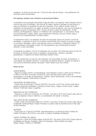 prevalecer ao longo do ano que vem. A troca na rede está em estudo – seis quilômetros de 
extensão seriam substituídos. 
Em Ingleses, pedido é por melhoria no saneamento básico 
A presidente da Associação Comunitária Angra dos Reis, nos Ingleses, Flávia Solange Accord, 
mora há dez anos no balneário. Nos últimos 24 meses, preside a entidade na qual passou a 
lutar por melhorias na qualidade de vida dos moradores. Ela é enfática ao falar sobre os 
problemas de infra-estrutura na região. E também na hora de apontar o por que da situação ter 
chegado ao ponto de preocupar tanto. “Passou da hora (a ação de investimento). O Ipuf 
(Instituto de Planejamento Urbano) e a Prefeitura não acompanharam o crescimento. Houve 
pouca fiscalização”, avaliou Flávia, que recentemente participou de uma reunião sobre o 
assunto com os representantes do poder público. 
O saneamento básico, na avaliação da titular da associação, figura em primeiro na lista de 
prioridades. A poluição na praia e os supostos comerciantes que insistem em lançar o esgoto 
no mar foram abordados ontem numa reunião entre os moradores e o Ministério Público. “O 
mais importante é não perder a praia. Por isso esperamos que a fiscalização aconteça”, 
observou a líder comunitária. 
A população de Ingleses é de 50 mil habitantes fora do verão. Na temporada passa de 100 mil. 
As vindas de famílias para morar no balneário são freqüentes. Gaúchos, paulistas, 
paranaenses e migrantes do Oeste catarinense lideram a lista. 
Além do investimento em prol do meio ambiente, há necessidade de ações humanitárias. A 
comunidade dos Ingleses reivindica a construção de ginásios públicos, quadras de esporte e 
uma pista de skate para atender aos jovens. Outro anseio é por uma ciclovia. 
Norte da ilha 
CANASVIEIRAS 
· Apesar da origem remota, sua oficialização como freguesia ocorreu a partir da Lei Provincial 
nº 008 de 15/4/1835. Sua área é 29,30 km2, sendo que dele fazem parte a sede de 
Canasvieiras e as praias de Canasvieiras, Daniela, Jurerê Internacional, Forte e as localidades 
de Vargem Pequena, Ponta Grossa e Lamim; 
CACHOEIRA DO BOM JESUS 
· Criada pela Lei Municipal nº 394 de 19/2/1916. Sua área é 30,37 km2. Fazem parte desse 
distrito as seguintes localidades: Cachoeira do Bom Jesus, Vargem do Bom Jesus, Vargem 
Grande, Ponta das Canas e Lagoinha; 
INGLESES DO RIO VERMELHO 
· Originou-se a partir de um Decreto de 11/8/1831. Sua área é 20,47 Km2. Fazem parte dele as 
praias de Ingleses, Brava e Santinho, e as localidades de Capivari e Aranhas; 
SÃO JOÃO DO RIO VERMELHO 
· Criado a partir da Resolução Régia de 11/8/1831. Sua área é 31,68 km2. Fazem parte dele as 
localidades de Moçambique, Parque Florestal e a própria sede do Distrital de que é São João 
do Rio Vermelho; 
RATONES 
· Surgiu pela Lei nº 620 de 21/6/1934, desmembrando-se do Distrito de Santo Antônio de 
Lisboa. Sua área é 33,12 Km2, a sua sede é a própria localidade de Ratones; 
SANTO ANTÔNIO DE LISBOA 
· Originou-se a partir da Provisão Régia de 26/10/1751. Sua área é 22,45 Km2. Fazem parte as 
localidades de Cacupé, Sambaqui, Barra do Sambaqui e Santo Antônio de Lisboa. 
(Diogo Vargas, A Notícia, 21/06/2006) 
 