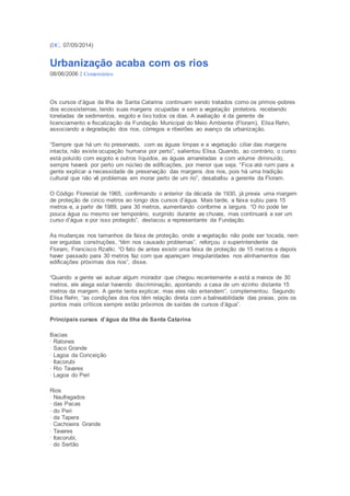 (DC, 07/05/2014) 
Urbanização acaba com os rios 
08/06/2006 2 Comentários 
Os cursos d’água da Ilha de Santa Catarina continuam sendo tratados como os primos -pobres 
dos ecossistemas, tendo suas margens ocupadas e sem a vegetação protetora, recebendo 
toneladas de sedimentos, esgoto e lixo todos os dias. A avaliação é da gerente de 
licenciamento e fiscalização da Fundação Municipal do Meio Ambiente (Floram), Elisa Rehn, 
associando a degradação dos rios, córregos e ribeirões ao avanço da urbanização. 
“Sempre que há um rio preservado, com as águas limpas e a vegetação ciliar das margens 
intacta, não existe ocupação humana por perto”, salientou Elisa. Quando, ao contrário, o curso 
está poluído com esgoto e outros líquidos, as águas amareladas e com volume diminuído, 
sempre haverá por perto um núcleo de edificações, por menor que seja. “Fica até ruim para a 
gente explicar a necessidade de preservação das margens dos rios, pois há uma tradição 
cultural que não vê problemas em morar perto de um rio”, desabafou a gerente da Floram. 
O Código Florestal de 1965, confirmando o anterior da década de 1930, já previa uma margem 
de proteção de cinco metros ao longo dos cursos d’água. Mais tarde, a faixa subiu para 15 
metros e, a partir de 1989, para 30 metros, aumentando conforme a largura. “O rio pode ter 
pouca água ou mesmo ser temporário, surgindo durante as chuvas, mas continuará a ser um 
curso d’água e por isso protegido”, destacou a representante da Fundação. 
As mudanças nos tamanhos da faixa de proteção, onde a vegetação não pode ser tocada, nem 
ser erguidas construções, “têm nos causado problemas”, reforçou o superintendente da 
Floram, Francisco Rzatki. “O fato de antes existir uma faixa de proteção de 15 met ros e depois 
haver passado para 30 metros faz com que apareçam irregularidades nos alinhamentos das 
edificações próximas dos rios”, disse. 
“Quando a gente vai autuar algum morador que chegou recentemente e está a menos de 30 
metros, ele alega estar havendo discriminação, apontando a casa de um vizinho distante 15 
metros da margem. A gente tenta explicar, mas eles não entendem”, complementou. Segundo 
Elisa Rehn, “as condições dos rios têm relação direta com a balneabilidade das praias, pois os 
pontos mais críticos sempre estão próximos de saídas de cursos d’água”. 
Principais cursos d’água da Ilha de Santa Catarina 
Bacias 
· Ratones 
· Saco Grande 
· Lagoa da Conceição 
· Itacorubi 
· Rio Tavares 
· Lagoa do Peri 
Rios 
· Naufragados 
· das Pacas 
· do Peri 
· da Tapera 
· Cachoeira Grande 
· Tavares 
· Itacorubi, 
· do Sertão 
 