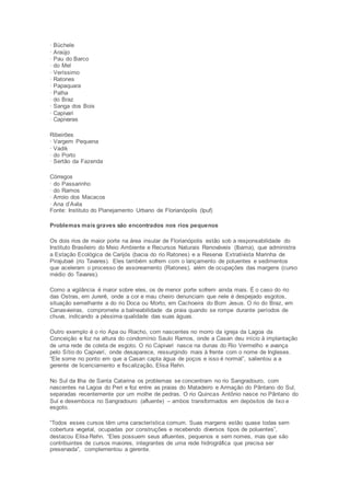 · Büchele 
· Araújo 
· Pau do Barco 
· do Mel 
· Veríssimo 
· Ratones 
· Papaquara 
· Palha 
· do Braz 
· Sanga dos Bois 
· Capivari 
· Capivaras 
Ribeirões 
· Vargem Pequena 
· Vadik 
· do Porto 
· Sertão da Fazenda 
Córregos 
· do Passarinho 
· do Ramos 
· Arroio dos Macacos 
· Ana d’Avila 
Fonte: Instituto do Planejamento Urbano de Florianópolis (Ipuf) 
Problemas mais graves são encontrados nos rios pequenos 
Os dois rios de maior porte na área insular de Florianópolis estão sob a responsabilidade do 
Instituto Brasileiro do Meio Ambiente e Recursos Naturais Renováveis (Ibama), que administra 
a Estação Ecológica de Carijós (bacia do rio Ratones) e a Reserva Extrativista Marinha de 
Pirajubaé (rio Tavares). Eles também sofrem com o lançamento de poluentes e sedimentos 
que aceleram o processo de assoreamento (Ratones), além de ocupações das margens (curso 
médio do Tavares). 
Como a vigilância é maior sobre eles, os de menor porte sofrem ainda mais. É o caso do rio 
das Ostras, em Jurerê, onde a cor e mau cheiro denunciam que nele é despejado esgotos, 
situação semelhante a do rio Doca ou Morto, em Cachoeira do Bom Jesus. O rio do Braz, em 
Canasvieiras, compromete a balneabilidade da praia quando se rompe durante períodos de 
chuva, indicando a péssima qualidade das suas águas. 
Outro exemplo é o rio Apa ou Riacho, com nascentes no morro da igreja da Lagoa da 
Conceição e foz na altura do condomínio Saulo Ramos, onde a Casan deu início à implantação 
de uma rede de coleta de esgoto. O rio Capivari nasce na dunas do Rio Vermelho e avança 
pelo Sítio do Capivarí, onde desaparece, ressurgindo mais à frente com o nome de Ingleses. 
“Ele some no ponto em que a Casan capta água de poços e isso é normal”, salientou a a 
gerente de licenciamento e fiscalização, Elisa Rehn. 
No Sul da Ilha de Santa Catarina os problemas se concentram no rio Sangradouro, com 
nascentes na Lagoa do Peri e foz entre as praias do Matadeiro e Armação do Pântano do Sul, 
separadas recentemente por um molhe de pedras. O rio Quincas Antônio nasce no Pântano do 
Sul e desemboca no Sangradouro (afluente) – ambos transformados em depósitos de lixo e 
esgoto. 
“Todos esses cursos têm uma característica comum. Suas margens estão quase todas sem 
cobertura vegetal, ocupadas por construções e recebendo diversos tipos de poluentes”, 
destacou Elisa Rehn. “Eles possuem seus afluentes, pequenos e sem nomes, mas que são 
contribuintes de cursos maiores, integrantes de uma rede hidrográfica que precisa ser 
preservada”, complementou a gerente. 
 