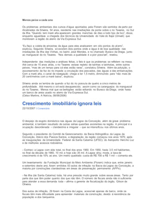 Menos peixe a cada ano 
Os problemas ambientais dos cursos d’água apontados pela Floram são sentidos de perto por 
Alcebíades da Silveira, 54 anos, residente nas imediações da ponte sobre o rio Tavares, no Sul 
da Ilha. “Quando tem maré alta aparecem grandes manchas de óleo e todo tipo de lixo”, disse, 
enquanto aguardava a chegada dos técnicos da Universidade do Vale do Itajaí (Univali) que 
monitoram a região do aterro da Via Expressa Sul. 
“Eu faço a coleta de amostras da água para eles analisarem em oito pontos do at erro”, 
explicou. Segundo Silveira, só existem dois pontos onde a água é de boa qualidade: nas 
imediações da Ilha das Vinhas, no bairro José Mendes, e no chamado Buraco da Draga, junto 
ao manguezal do rio Tavares. “Nos demais a qualidade é a pior possível”, revelou. 
Independente das medições e análises feitas, o fato é que os problemas se refletem na mesa. 
Até cerca de 15 anos atrás, o rio Tavares estava repleto de tainhas e tainhotas, entre outros 
peixes, “mas de um tempo para cá elas estão raras”, constatou Silveira. Além da poluição, o 
assoreamento da foz do rio impede a circulação dos pescados, das águas e das embarcações. 
Com a maré alta, o canal de navegação chega a ter 1,5 metro, diminuindo para “não mais de 
20 centímetros com a maré baixa”, explicou. 
Silveira ainda se lembra de quando a foz do rio possuía de quatro a cinco metros de 
profundidade. Até mesmo o siri está desaparecido, assim como os caranguejos do manguezal 
do rio Tavares. Menos mal que os berbigões estão voltando no Buraco da Draga, onde havia 
um banco de areia usado no aterro da Via Expressa Sul. 
(Celso Martins, A Notícia, 08/06/2006) 
Crescimento imobiliário ignora leis 
22/10/2007 1 Comentário 
O despejo do esgoto doméstico nas águas da Lagoa da Conceição, além de grave problema 
ambiental, é também resultado de outras sérias questões existentes na região. A principal é a 
ocupação desordenada – clandestina e irregular – que se intensificou nos últimos anos. 
Segundo o presidente do Comitê de Gerenciamento da Bacia Hidrográfica da Lagoa da 
Conceição, Alécio dos Passos Santos, a degradação da região começou nos anos 1970, após 
as inaugurações da Universidade Federal de Santa Catarina (UFSC), do Aeroporto Hercílio Luz 
e de melhores acessos rodoviários. 
- Conheci a Lagoa com vida total, no final dos anos 1960. Em 1950, havia 3,5 mil habitantes, 
no final da década de 1960, 10 mil, e hoje são 35 mil. A Lagoa virou moda, a taxa de 
crescimento é de 10% ao ano. Um metro quadrado custa de R$ 700 a R$ 1 mil – comenta ele. 
Um levantamento da Fundação Municipal do Meio Ambiente (Floram) indica que, entre janeiro 
e setembro deste ano, foram emitidos 63 autos de infração na Bacia da Lagoa da Conceição, a 
maioria por construções clandestinas em áreas de preservação permanente (APPs). 
- Na Ilha (de Santa Catarina) toda, há uma pressão muito grande sobre essas áreas. Tanto por 
parte dos que têm poder quanto dos que não têm. O número de fiscais ainda não é suficiente 
para atender a essa demanda toda – afirma o gerente de fiscalização do órgão, Gilson de 
Oliveira. 
Dos autos de infração, 29 foram na Costa da Lagoa, acessível apenas de barco, onde os 
fiscais têm mais dificuldade para apreender materiais de construção, devido à resistência da 
população e dos barqueiros. 
 
