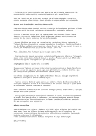 - Os barcos são os mesmos alugados pelo pessoal que leva o material para construir. Há 
pessoas de bom poder aquisitivo construindo ilegalmente ali – acusa Oliveira. 
Além das construções em APPs, outro problema são as obras irregulares – o que inclui 
projetos aprovados pela prefeitura e depois alterados e casas ampliadas sem autorização. 
Acordo para despoluição é parcialmente cumprido 
Para tentar resolver essas questões, em 2002 o município de Florianópolis, a Fatma e a Casan 
assinaram acordo que previa medidas para a despoluição e preservação da Lagoa. 
O acordo foi resultado de uma ação civil pública movida pelo Ministério Público Federal. 
Segundo a procuradora da República Analúcia Hartmann, ele está sendo cumprido aos 
poucos. Um dos maiores problemas é a falta de fiscalização. 
- A maior dificuldade que temos são com as ligações clandestinas. Há uma fragilidade da 
Vigilância Sanitária, dificuldade de conseguir os cadastros da prefeitura. Eles têm justificado o 
fato de não fazer vigilância nos restaurantes e bares dizendo que têm que cumprir liminares no 
Estreito, em Ponta das Canas, e que não têm pessoal – critica ela. 
Para a procuradora, falta muito para que a situação seja resolvida. 
- Estamos atacando, fazendo as reuniões no Instituto de Planejamento Urbano de Florianópolis 
(sobre o novo plano diretor), tentando discutir as questões. Nessa região é muito difícil, estão 
tentando usar o plano para regularizar o que não é regular. 
Ampliação da rede de esgoto seria necessária 
O assessor da Vigilância em Saúde Ambiental da Secretaria municipal da Saúde, Naro Pereira 
Ramos, por sua vez, argumenta que o órgão atua, principalmente, mediante denúncia e que 
tem como questões prioritárias as que envolvam a saúde pública. 
Ele defende a atuação conjunta dos órgãos ambientais e diz que a resolução do problema 
depende da ampliação da rede de coleta de esgoto. 
- Fazemos ações no Canto da Lagoa, saímos, e o problema retorna. Existe a necessidade de 
ampliação e adaptação da rede. E de conscientização das pessoas, para que se liguem à rede 
ou desenvolvam sistemas individuais de tratamento. 
Para o presidente da Associação dos Moradores da Lagoa (Amola), Aurélio Oliveira, a poluição 
envolve ainda outras questões. 
- A inauguração (da ampliação da estação de tratamento da Casan) vai amenizar (o problema 
de esgoto), mas poluição não é só saneamento. Tem também detergente, fezes de animais, 
tinta de embarcações. Além do investimento da Casan, a Vigilância Sanitária e a população 
têm que ter respeito e fazer a cobrança. 
A bacia hidrográfica 
A bacia hidrográfica da Lagoa da Conceição inclui toda a região do entorno que contribui com 
água para a Lagoa. Vai do Canto da Lagoa ao Rio Vermelho e tem 17 quilômetros de 
comprimento, largura máxima de dois quilômetros e 90 quilômetros quadrados. A população 
local gira em torno de 35 mil habitantes. 
Fonte: Comitê de Gerenciamento da Bacia Hidrográfica da Lagoa da Conceição 
(DC, 21/10/2007) 
 