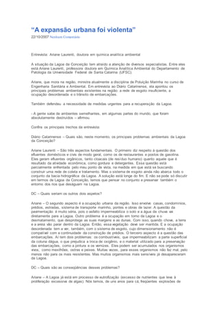 “A expansão urbana foi violenta” 
22/10/2007 Nenhum Comentário 
Entrevista: Ariane Laurenti, doutora em química analítica ambiental 
A situação da Lagoa da Conceição tem atraído a atenção de diversos especialistas. Entre eles 
está Ariane Laurenti, professora doutora em Química Analítica Ambiental do Departamento de 
Patologia da Universidade Federal de Santa Catarina (UFSC). 
Ariane, que mora na região, ministra atualmente a disciplina de Poluição Marinha no curso de 
Engenharia Sanitária e Ambiental. Em entrevista ao Diário Catarinense, ela apontou os 
principais problemas ambientais existentes na região: a rede de esgoto insuficiente, a 
ocupação desordenada e o trânsito de embarcações. 
Também defendeu a necessidade de medidas urgentes para a recuperação da Lagoa. 
- A gente sabe de ambientes semelhantes, em algumas partes do mundo, que foram 
absolutamente destruídos – afirmou. 
Confira os principais trechos da entrevista: 
Diário Catarinense – Quais são, neste momento, os principais problemas ambientais da Lagoa 
da Conceição? 
Ariane Laurenti – São três aspectos fundamentais. O primeiro diz respeito à questão dos 
efluentes domésticos e civis de modo geral, como os de restaurantes e postos de gasolina. 
Eles geram efluentes orgânicos, tanto cloacais (de resíduo humano) quanto aquele que é 
resultado da atividade econômica, como gordura e detergentes. Essa questão está 
parcialmente enfrentada pelo meu ponto de vista, na medida em que está se buscando 
construir uma rede de coleta e tratamento. Mas o sistema de esgoto ainda não abarca todo o 
conjunto da bacia hidrográfica da Lagoa. A solução está longe do fim. E não se pode só discutir 
em termos de Lagoa da Conceição, temos que pensar no conjunto e preservar também o 
entorno dos rios que deságuam na Lagoa. 
DC – Quais seriam os outros dois aspetos? 
Ariane – O segundo aspecto é a ocupação urbana da região. Isso envolve casas, condomínios, 
prédios, estradas, sistema de transporte marinho, pontes e obras de lazer. A questão da 
pavimentação é muito séria, pois o asfalto impermeabiliza o solo e a água da chuva vai 
diretamente para a Lagoa. Outro problema é a ocupação em torno da Lagoa e o 
desmatamento, que desprotege as suas margens e as dunas. Com isso, quando chove, a terra 
e a areia vão parar dentro da Lagoa. Então, essa vegetação deve ser mantida. E a ocupação 
desordenada tem a ver, também, com o sistema de esgoto, cujo dimensionamento não é 
compatível com a continuidade da construção de prédios. O terceiro aspecto é a questão das 
embarcações. Aí tem dois problemas: os combustíveis, que impermeabilizam a parte superficial 
da coluna dágua, o que prejudica a troca de oxigênio, e o material utilizado para a preservação 
das embarcações, como a pintura e os vernizes. Eles podem ser acumulados nos organismos 
vivos, como mexilhões, ostras e peixes. Muitas vezes, para esses organismos não faz mal, pelo 
menos não para os mais resistentes. Mas muitos organismos mais sensíveis já desapareceram 
da Lagoa. 
DC – Quais são as conseqüências desses problemas? 
Ariane – A Lagoa já está em processo de eutrofização (excesso de nutrientes que leva à 
proliferação excessiva de algas). Nós temos, de uns anos para cá, freqüentes explosões de 
 