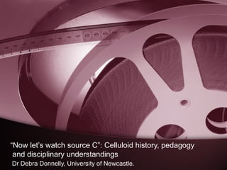 “Now let’s watch source C”: Celluloid history, pedagogy
and disciplinary understandings
Dr Debra Donnelly, University of Newcastle.

 