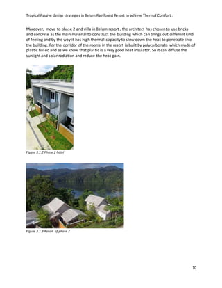 Tropical Passive design strategies in Belum Rainforest Resort to achieve Thermal Comfort .
10
Moreover, move to phase 2 and villa in Belum resort , the architect has chosen to use bricks
and concrete as the main material to construct the building which can brings out different kind
of feeling and by the way it has high thermal capacity to slow down the heat to penetrate into
the building. For the corridor of the rooms in the resort is built by polycarbonate which made of
plastic based and as we know that plastic is a very good heat insulator. So it can diffuse the
sunlight and solar radiation and reduce the heat gain.
Figure 3.1.2 Phase 2 hotel
Figure 3.1.3 Resort of phase 2
 