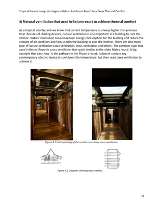 Tropical Passive design strategies in Belum Rainforest Resort to achieve Thermal Comfort .
13
4) Natural ventilationthat usedinBelumresort toachieve thermal comfort
As a tropical country and we know that current temperature is always higher than previous
time. Besides of shading devices, natural ventilation is also important in a building to cool the
interior. Nature ventilation can also reduce energy consumption for the building and reduce the
amount of air condition and fans used in the building to cool the interior. There are also many
type of nature ventilation stack ventilation, cross ventilation and others. The common type that
used in Belum Resort is cross ventilation that quite similiar to the older Malay house. A big
example that can show `is the pathway in the Phase 1 resort. It doesnt contain any
contemporary electric device to cool down the temperature but then used cross ventilation to
achieve it.
Figure 4.1 both openings of the corridor to achieve cross ventilation
Figure 4.2 Diagram showing cross ventilation
 
