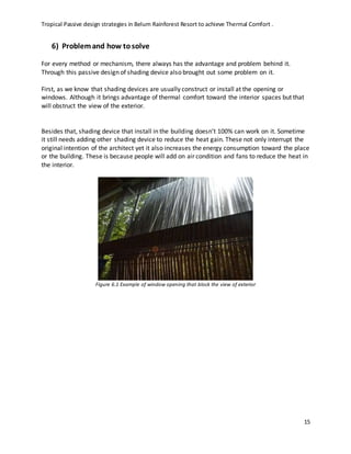 Tropical Passive design strategies in Belum Rainforest Resort to achieve Thermal Comfort .
15
6) Problemand how tosolve
For every method or mechanism, there always has the advantage and problem behind it.
Through this passive design of shading device also brought out some problem on it.
First, as we know that shading devices are usually construct or install at the opening or
windows. Although it brings advantage of thermal comfort toward the interior spaces but that
will obstruct the view of the exterior.
Besides that, shading device that install in the building doesn’t 100% can work on it. Sometime
it still needs adding other shading device to reduce the heat gain. These not only interrupt the
original intention of the architect yet it also increases the energy consumption toward the place
or the building. These is because people will add on air condition and fans to reduce the heat in
the interior.
Figure 6.1 Example of window opening that block the view of exterior
 