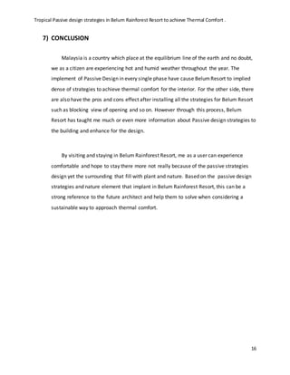 Tropical Passive design strategies in Belum Rainforest Resort to achieve Thermal Comfort .
16
7) CONCLUSION
Malaysia is a country which place at the equilibrium line of the earth and no doubt,
we as a citizen are experiencing hot and humid weather throughout the year. The
implement of Passive Design in every single phase have cause BelumResort to implied
dense of strategies to achieve thermal comfort for the interior. For the other side, there
are also have the pros and cons effect after installing all the strategies for Belum Resort
such as blocking view of opening and so on. However through this process, Belum
Resort has taught me much or even more information about Passive design strategies to
the building and enhance for the design.
By visiting and staying in Belum Rainforest Resort, me as a user can experience
comfortable and hope to stay there more not really because of the passive strategies
design yet the surrounding that fill with plant and nature. Based on the passive design
strategies and nature element that implant in Belum Rainforest Resort, this can be a
strong reference to the future architect and help them to solve when considering a
sustainable way to approach thermal comfort.
 