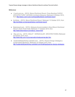 Tropical Passive design strategies in Belum Rainforest Resort to achieve Thermal Comfort .
17
Reference
 C-arch.com.my,. (2015). Belum Rainforest Resort, Pulau Banding C'ARCH
ARCHITECTURE + DESIGN | Architects Malaysia. Retrieved 8 October 2015,
from http://www.c-arch.com.my/hospitality/belum-rainforest-resort
 Architizer,. (2015). Belum Rainforest Resort. Retrieved 13 October 2015, from
http://architizer.com/projects/belum-rainforest-resort/
 Belumresort.com,. (2015). Malaysia Accommodation | About Belum Rainforest
Resort | Gerik Perak Hotel. Retrieved 17 October 2015, from
http://www.belumresort.com/about_resort.html
 Hbp.usm.my,. (2015). MALAY VERNACULAR ARCHITECTUREb. Retrieved
20 October 2015, from
http://www.hbp.usm.my/conservation/malayvernacular.htm
 Sustainabilityworkshop.autodesk.com,. (2015). Passive Design Strategies |
Sustainability Workshop. Retrieved 22 October 2015, from
http://sustainabilityworkshop.autodesk.com/buildings/passive-design-strategies
 