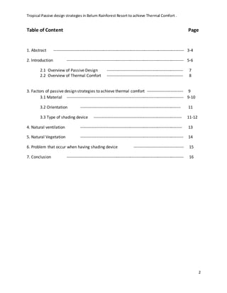 Tropical Passive design strategies in Belum Rainforest Resort to achieve Thermal Comfort .
2
Table of Content Page
1. Abstract ----------------------------------------------------------------------------------------------- 3-4
2. Introduction ------------------------------------------------------------------------------------- 5-6
2.1 Overview of Passive Design ------------------------------------------------------- 7
2.2 Overview of Thermal Comfort ------------------------------------------------------- 8
3. Factors of passive design strategies to achieve thermal comfort -------------------------- 9
3.1 Material ------------------------------------------------------------------------------------- 9-10
3.2 Orientation ------------------------------------------------------------------------- 11
3.3 Type of shading device ---------------------------------------------------------------- 11-12
4. Natural ventilation -------------------------------------------------------------------------- 13
5. Natural Vegetation --------------------------------------------------------------------------- 14
6. Problem that occur when having shading device ------------------------------------ 15
7. Conclusion ------------------------------------------------------------------------------------- 16
 