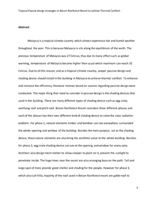Tropical Passive design strategies in Belum Rainforest Resort to achieve Thermal Comfort .
3
Abstract
Malaysia is a tropical climate country which almost experience hot and humid weather
throughout the year. This is because Malaysia is sits along the equilibrium of the earth. The
previous temperature of Malaysia was 27 Celcius, thus due to many effect such as global
warming, temperature of Malaysia become higher than usual which maximum can reach 32
Celcius. Due to all this reason, and as a tropical climate country, proper passive design and
shading device should install in the building in Malaysia to achieve thermal comfort. To enhance
and increase the efficiency, literature reviews based on sources regarding passive design were
conducted. The major thing that need to consider in passive design is the shading devices that
used in the building. There are many different types of shading device such as egg crate,
overhang roof and pitch roof. Belum Rainforest Resort considers three different phases and
each of the phases has their own different kind of shading device to solve the solar radiation
problem. For phase 1, natural elements timber and bamboo can see everywhere surrounded
the whole opening and window of the building. Besides the main purpose, act as the shading
device, these nature elements are also bring the aesthetic value to the whole building. Besides
for phase 2, egg crate shading device can see at the opening and window for every zone.
Architect also design mesh shelter to allow creeper to plant on it, prevent the sunlight to
penetrate inside. The huge trees near the resort are also arranging base on the path. Tall and
large span of trees provide good shelter and shading for the people. However for phase 3,
which also call Villa, majority of the roof used in Belum Rainforest resort are gable roof to
 