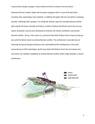 Tropical Passive design strategies in Belum Rainforest Resort to achieve Thermal Comfort .
4
withstand the hot climate. Gable roof has been categories that it is one of the best heat
insulators that could reduce heat radiation. In addition the gable roof has also build in overhang
concept. Overhang roof’s purpose is to shade the exterior space for example balcony and the
path outside the house. Besides of all these, architect of Belum Rainforest resort has also use
nature ventilation such as cross ventilation to enhance the interior ventilation and achieve
thermal comfort. Hence, it has come to a conclusion that both of these terms of passive design
are useful for Belum resort to achieve thermal comfort. The architecture’s wise decision on
choosing the passive design to enhance the sustainability of the building had a clear valid
reason because of the advantages. By the way, Belum Rainforest resort has also shown man
and nature can combine completely to achieve thermal comfort which makes provide a success
architecture.
 